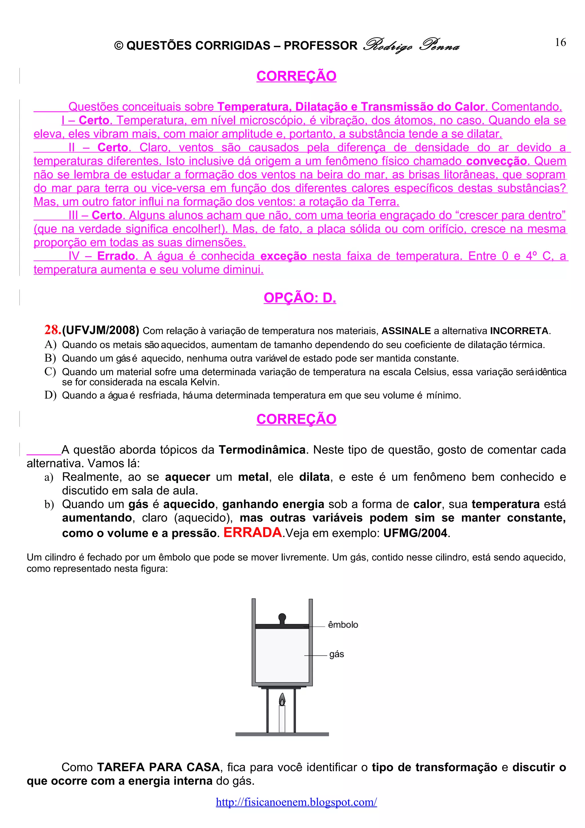 © QUESTÕES CORRIGIDAS – PROFESSOR Rodrigo                         Penna                         16

                                                  CORREÇÃO

        Questões conceituais sobre Temperatura, Dilatação e Transmissão do Calor. Comentando.
      I – Certo. Temperatura, em nível microscópio, é vibração, dos átomos, no caso. Quando ela se
 eleva, eles vibram mais, com maior amplitude e, portanto, a substância tende a se dilatar.
        II – Certo. Claro, ventos são causados pela diferença de densidade do ar devido a
 temperaturas diferentes. Isto inclusive dá origem a um fenômeno físico chamado convecção. Quem
 não se lembra de estudar a formação dos ventos na beira do mar, as brisas litorâneas, que sopram
 do mar para terra ou vice-versa em função dos diferentes calores específicos destas substâncias?
 Mas, um outro fator influi na formação dos ventos: a rotação da Terra.
        III – Certo. Alguns alunos acham que não, com uma teoria engraçado do “crescer para dentro”
 (que na verdade significa encolher!). Mas, de fato, a placa sólida ou com orifício, cresce na mesma
 proporção em todas as suas dimensões.
        IV – Errado. A água é conhecida exceção nesta faixa de temperatura. Entre 0 e 4º C, a
 temperatura aumenta e seu volume diminui.

                                                   OPÇÃO: D.

   28. (UFVJM/2008) Com relação à variação de temperatura nos materiais, ASSINALE a alternativa INCORRETA.
   A) Quando os metais são aquecidos, aumentam de tamanho dependendo do seu coeficiente de dilatação térmica.
   B) Quando um gás é aquecido, nenhuma outra variável de estado pode ser mantida constante.
   C) Quando um material sofre uma determinada variação de temperatura na escala Celsius, essa variação será idêntica
      se for considerada na escala Kelvin.
   D) Quando a água é resfriada, há uma determinada temperatura em que seu volume é mínimo.

                                                  CORREÇÃO

       A questão aborda tópicos da Termodinâmica. Neste tipo de questão, gosto de comentar cada
alternativa. Vamos lá:
    a) Realmente, ao se aquecer um metal, ele dilata, e este é um fenômeno bem conhecido e
       discutido em sala de aula.
    b) Quando um gás é aquecido, ganhando energia sob a forma de calor, sua temperatura está
       aumentando, claro (aquecido), mas outras variáveis podem sim se manter constante,
       como o volume e a pressão. ERRADA.Veja em exemplo: UFMG/2004.
Um cilindro é fechado por um êmbolo que pode se mover livremente. Um gás, contido nesse cilindro, está sendo aquecido,
como representado nesta figura:




      Como TAREFA PARA CASA, fica para você identificar o tipo de transformação e discutir o
que ocorre com a energia interna do gás.
                                         http://fisicanoenem.blogspot.com/
 