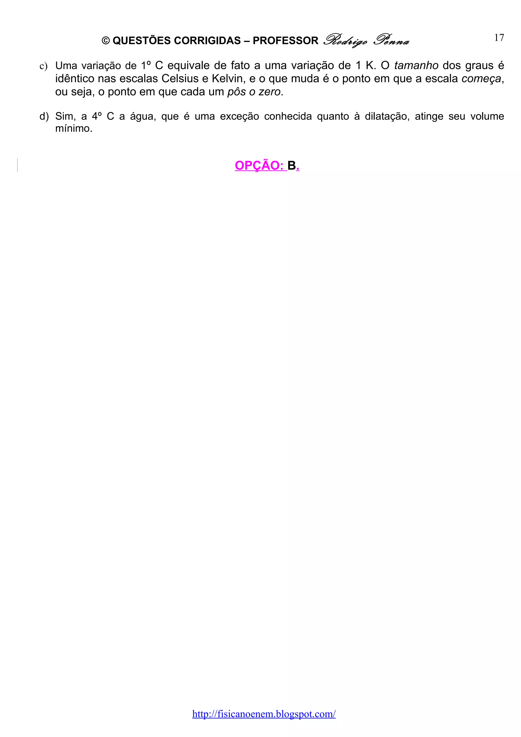 © QUESTÕES CORRIGIDAS – PROFESSOR Rodrigo            Penna                 17

c) Uma variação de 1º C equivale de fato a uma variação de 1 K. O tamanho dos graus é
  idêntico nas escalas Celsius e Kelvin, e o que muda é o ponto em que a escala começa,
  ou seja, o ponto em que cada um pôs o zero.

d) Sim, a 4º C a água, que é uma exceção conhecida quanto à dilatação, atinge seu volume
   mínimo.


                                     OPÇÃO: B.




                            http://fisicanoenem.blogspot.com/
 
