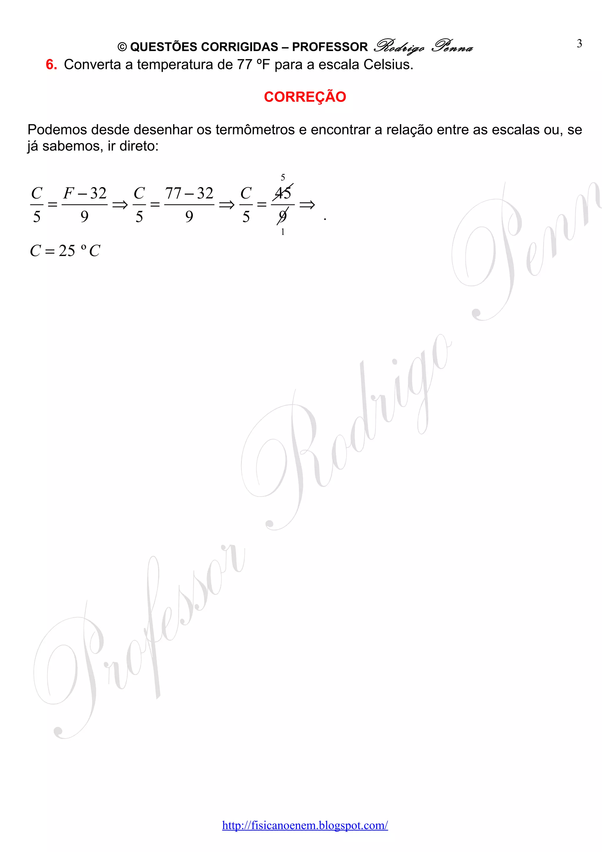 © QUESTÕES CORRIGIDAS – PROFESSOR Rodrigo           Penna            3
  6. Converta a temperatura de 77 ºF para a escala Celsius.

                                     CORREÇÃO

Podemos desde desenhar os termômetros e encontrar a relação entre as escalas ou, se
já sabemos, ir direto:

                                        5
C F − 32  C 77 − 32  C 45
  =      ⇒ =        ⇒ =   ⇒
5   9     5    9     5  9   .
                                        1

C = 25 º C




                             http://fisicanoenem.blogspot.com/
 