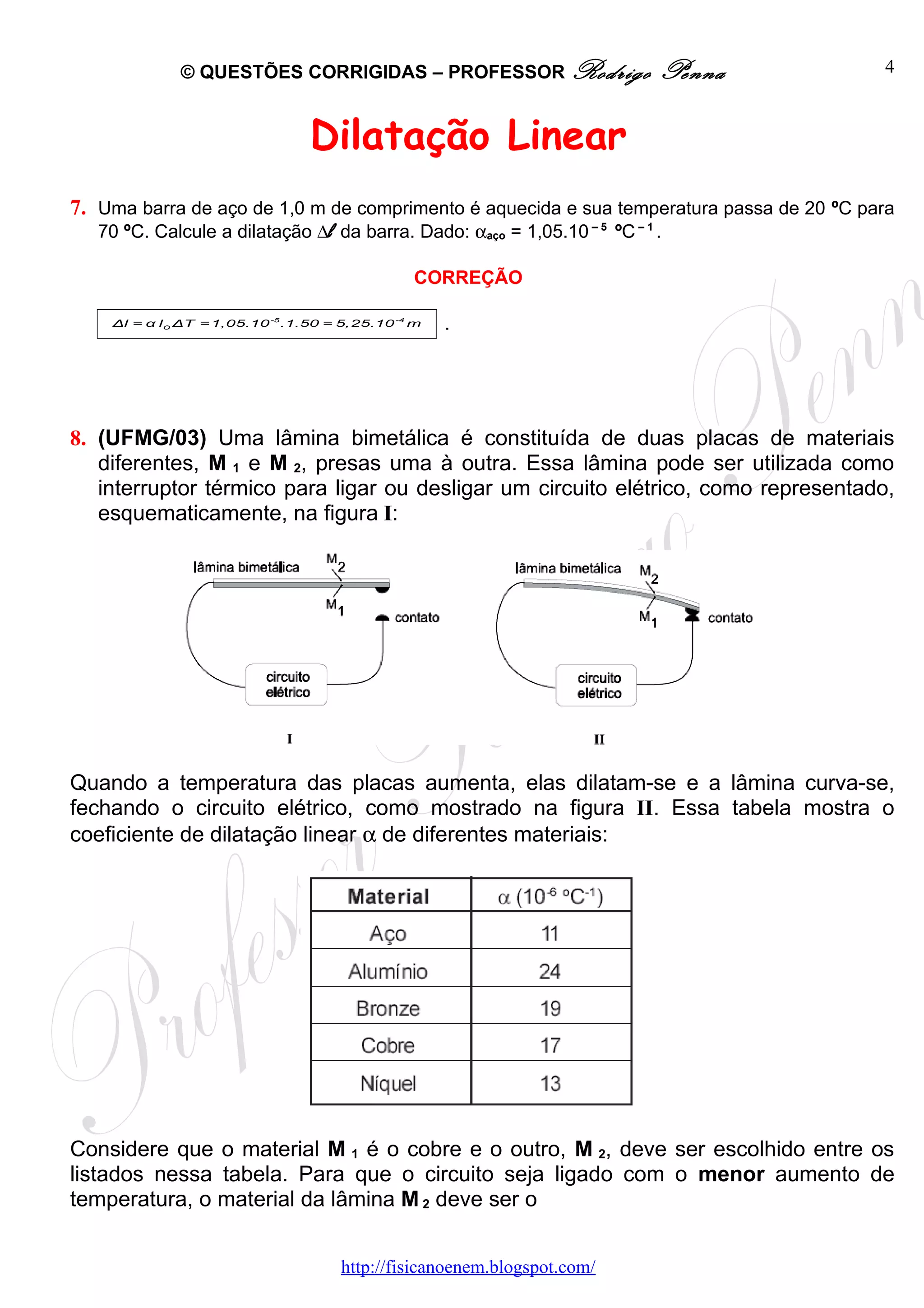 © QUESTÕES CORRIGIDAS – PROFESSOR Rodrigo                   Penna           4



                                  Dilatação Linear
7. Uma barra de aço de 1,0 m de comprimento é aquecida e sua temperatura passa de 20 ºC para
   70 ºC. Calcule a dilatação ∆l da barra. Dado: αaço = 1,05.10 – 5 ºC – 1 .

                                                 CORREÇÃO

    Δl = α l o ΔT = 1,05.10 -5 .1.50 = 5,25.10 -4 m   .




8. (UFMG/03) Uma lâmina bimetálica é constituída de duas placas de materiais
   diferentes, M 1 e M 2, presas uma à outra. Essa lâmina pode ser utilizada como
   interruptor térmico para ligar ou desligar um circuito elétrico, como representado,
   esquematicamente, na figura I:




Quando a temperatura das placas aumenta, elas dilatam-se e a lâmina curva-se,
fechando o circuito elétrico, como mostrado na figura II. Essa tabela mostra o
coeficiente de dilatação linear α de diferentes materiais:




Considere que o material M 1 é o cobre e o outro, M 2, deve ser escolhido entre os
listados nessa tabela. Para que o circuito seja ligado com o menor aumento de
temperatura, o material da lâmina M 2 deve ser o


                                      http://fisicanoenem.blogspot.com/
 