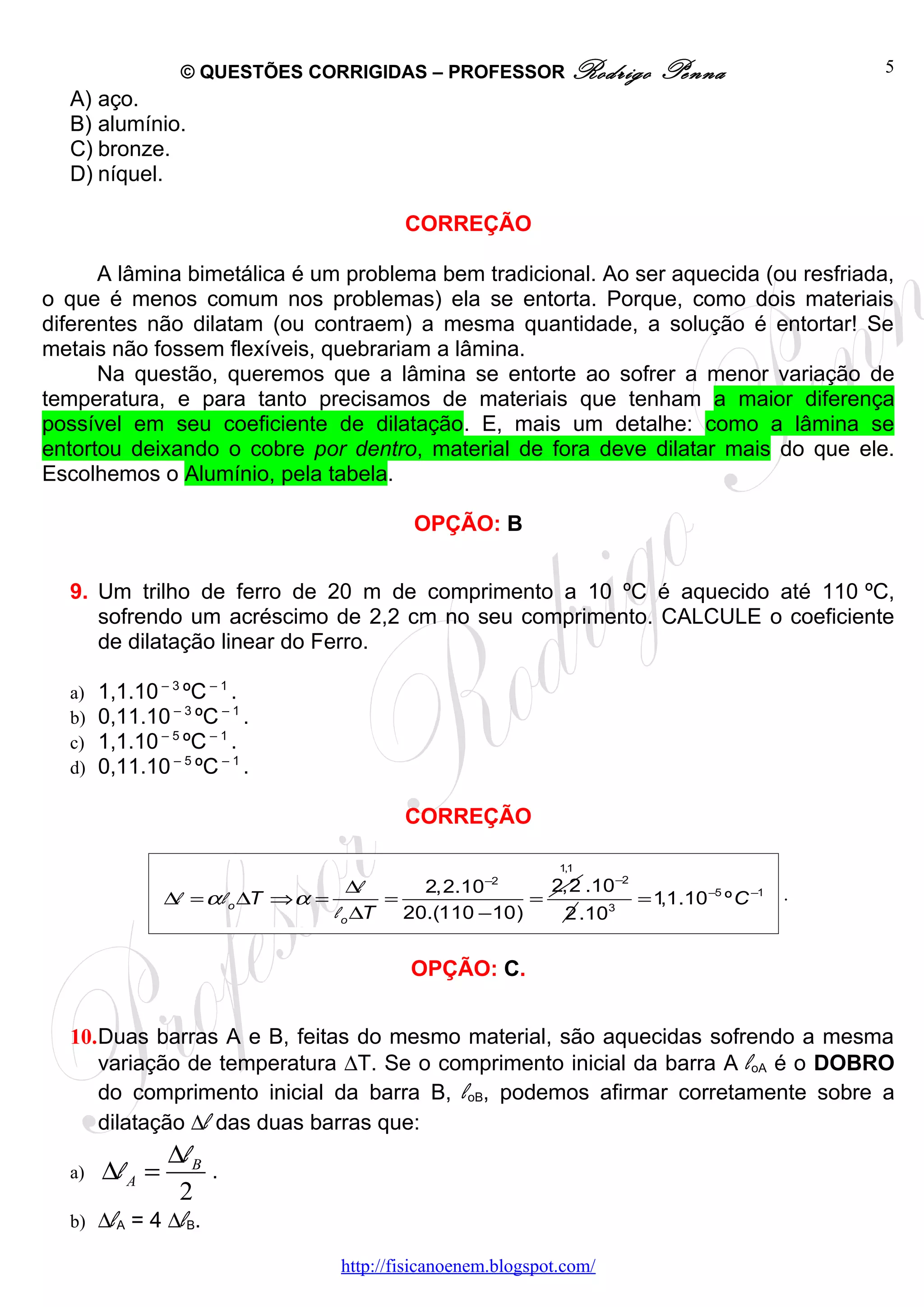 © QUESTÕES CORRIGIDAS – PROFESSOR Rodrigo               Penna               5
  A) aço.
  B) alumínio.
  C) bronze.
  D) níquel.

                                            CORREÇÃO

      A lâmina bimetálica é um problema bem tradicional. Ao ser aquecida (ou resfriada,
o que é menos comum nos problemas) ela se entorta. Porque, como dois materiais
diferentes não dilatam (ou contraem) a mesma quantidade, a solução é entortar! Se
metais não fossem flexíveis, quebrariam a lâmina.
      Na questão, queremos que a lâmina se entorte ao sofrer a menor variação de
temperatura, e para tanto precisamos de materiais que tenham a maior diferença
possível em seu coeficiente de dilatação. E, mais um detalhe: como a lâmina se
entortou deixando o cobre por dentro, material de fora deve dilatar mais do que ele.
Escolhemos o Alumínio, pela tabela.

                                             OPÇÃO: B


  9. Um trilho de ferro de 20 m de comprimento a 10 ºC é aquecido até 110 ºC,
     sofrendo um acréscimo de 2,2 cm no seu comprimento. CALCULE o coeficiente
     de dilatação linear do Ferro.

  a)   1,1.10 – 3 ºC – 1 .
  b)   0,11.10 – 3 ºC – 1 .
  c)   1,1.10 – 5 ºC – 1 .
  d)   0,11.10 – 5 ºC – 1 .

                                            CORREÇÃO

                                                                1,1
                                       ∆l      2,2.10−2     2,2 .10−2                     .
                ∆l = α l o ∆T ⇒ α =        =              =           =1,1.10 −5 º C −1
                                    l o ∆T   20.(110 −10)    2 .10 3




                                             OPÇÃO: C.


  10.Duas barras A e B, feitas do mesmo material, são aquecidas sofrendo a mesma
     variação de temperatura ∆T. Se o comprimento inicial da barra A loA é o DOBRO
     do comprimento inicial da barra B, loB, podemos afirmar corretamente sobre a
     dilatação ∆l das duas barras que:
                ∆l B
  a)   ∆l A =        .
                 2
  b) ∆lA = 4 ∆lB.

                                    http://fisicanoenem.blogspot.com/
 