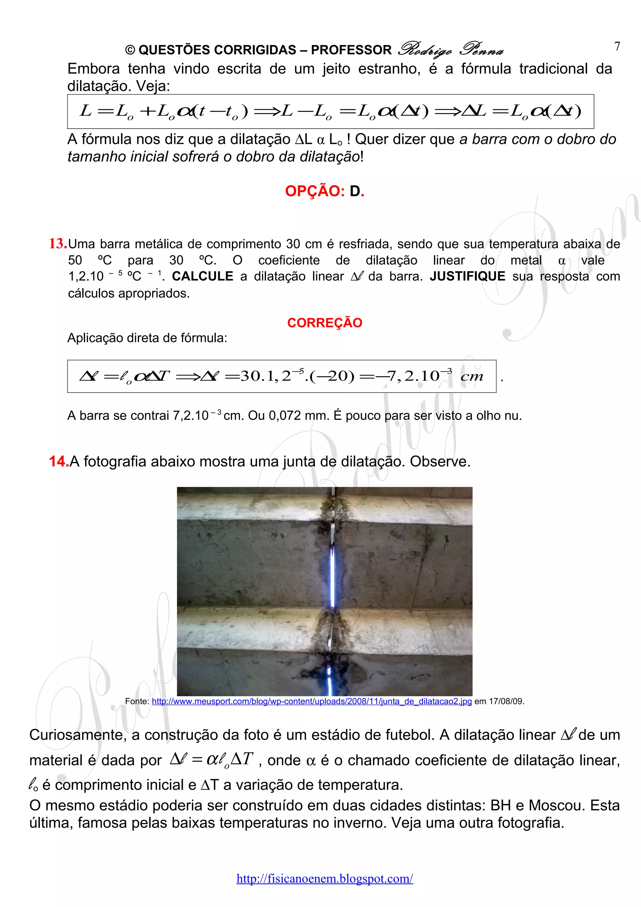 © QUESTÕES CORRIGIDAS – PROFESSOR Rodrigo                                         Penna               7
     Embora tenha vindo escrita de um jeito estranho, é a fórmula tradicional da
     dilatação. Veja:
       L = Lo + Loα(t −to ) ⇒L − Lo = Loα( ∆ ) ⇒∆ = Loα( ∆ )
                                            t    L        t
     A fórmula nos diz que a dilatação ∆L α Lo ! Quer dizer que a barra com o dobro do
     tamanho inicial sofrerá o dobro da dilatação!

                                                      OPÇÃO: D.


  13. Uma barra metálica de comprimento 30 cm é resfriada, sendo que sua temperatura abaixa de
     50 ºC para 30 ºC. O coeficiente de dilatação linear do metal α vale
     1,2.10 – 5 ºC – 1. CALCULE a dilatação linear ∆l da barra. JUSTIFIQUE sua resposta com
     cálculos apropriados.

                                                       CORREÇÃO
     Aplicação direta de fórmula:

       ∆ = l oα T ⇒∆ =30.1, 2 −5.( −
        l      ∆    l               20) =− 2.10 −3 cm
                                          7,                                                               .


     A barra se contrai 7,2.10 – 3 cm. Ou 0,072 mm. É pouco para ser visto a olho nu.


  14.A fotografia abaixo mostra uma junta de dilatação. Observe.




               Fonte: http://www.meusport.com/blog/wp-content/uploads/2008/11/junta_de_dilatacao2.jpg em 17/08/09.



Curiosamente, a construção da foto é um estádio de futebol. A dilatação linear ∆l de um
material é dada por       ∆l = α l o ∆T , onde α é o chamado coeficiente de dilatação linear,
lo é comprimento inicial e ∆T a variação de temperatura.
O mesmo estádio poderia ser construído em duas cidades distintas: BH e Moscou. Esta
última, famosa pelas baixas temperaturas no inverno. Veja uma outra fotografia.


                                          http://fisicanoenem.blogspot.com/
 