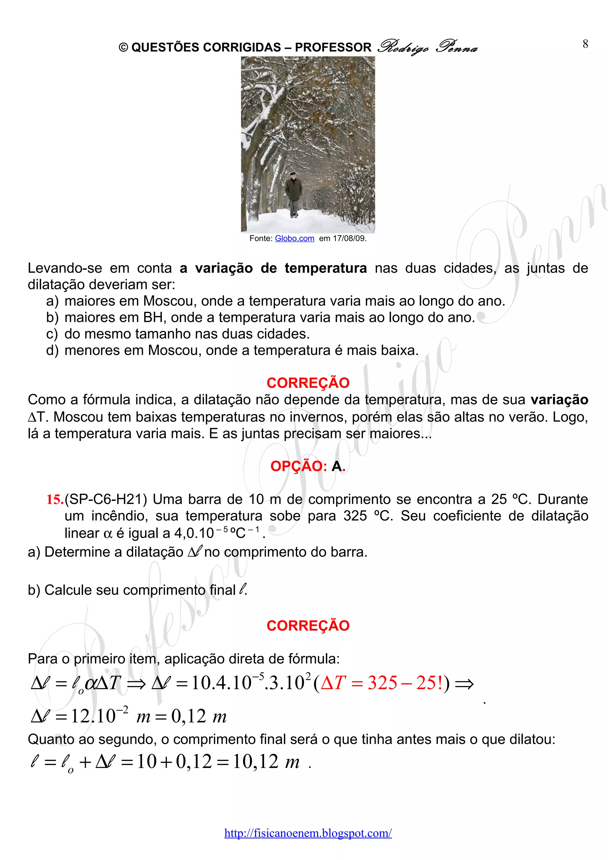 © QUESTÕES CORRIGIDAS – PROFESSOR Rodrigo               Penna         8




                                      Fonte: Globo.com em 17/08/09.


Levando-se em conta a variação de temperatura nas duas cidades, as juntas de
dilatação deveriam ser:
    a) maiores em Moscou, onde a temperatura varia mais ao longo do ano.
    b) maiores em BH, onde a temperatura varia mais ao longo do ano.
    c) do mesmo tamanho nas duas cidades.
    d) menores em Moscou, onde a temperatura é mais baixa.

                                      CORREÇÃO
Como a fórmula indica, a dilatação não depende da temperatura, mas de sua variação
∆T. Moscou tem baixas temperaturas no invernos, porém elas são altas no verão. Logo,
lá a temperatura varia mais. E as juntas precisam ser maiores...

                                           OPÇÃO: A.

   15.(SP-C6-H21) Uma barra de 10 m de comprimento se encontra a 25 ºC. Durante
      um incêndio, sua temperatura sobe para 325 ºC. Seu coeficiente de dilatação
      linear α é igual a 4,0.10 – 5 ºC – 1 .
a) Determine a dilatação ∆l no comprimento do barra.

b) Calcule seu comprimento final l.

                                          CORREÇÃO

Para o primeiro item, aplicação direta de fórmula:
∆l = l oα∆T ⇒ ∆l = 10.4.10−5.3.10 2 ( ∆T = 325 − 25!) ⇒
                                                                              .
              −2
∆l = 12.10         m = 0,12 m
Quanto ao segundo, o comprimento final será o que tinha antes mais o que dilatou:
l = l o + ∆l = 10 + 0,12 = 10,12 m                  .



                               http://fisicanoenem.blogspot.com/
 