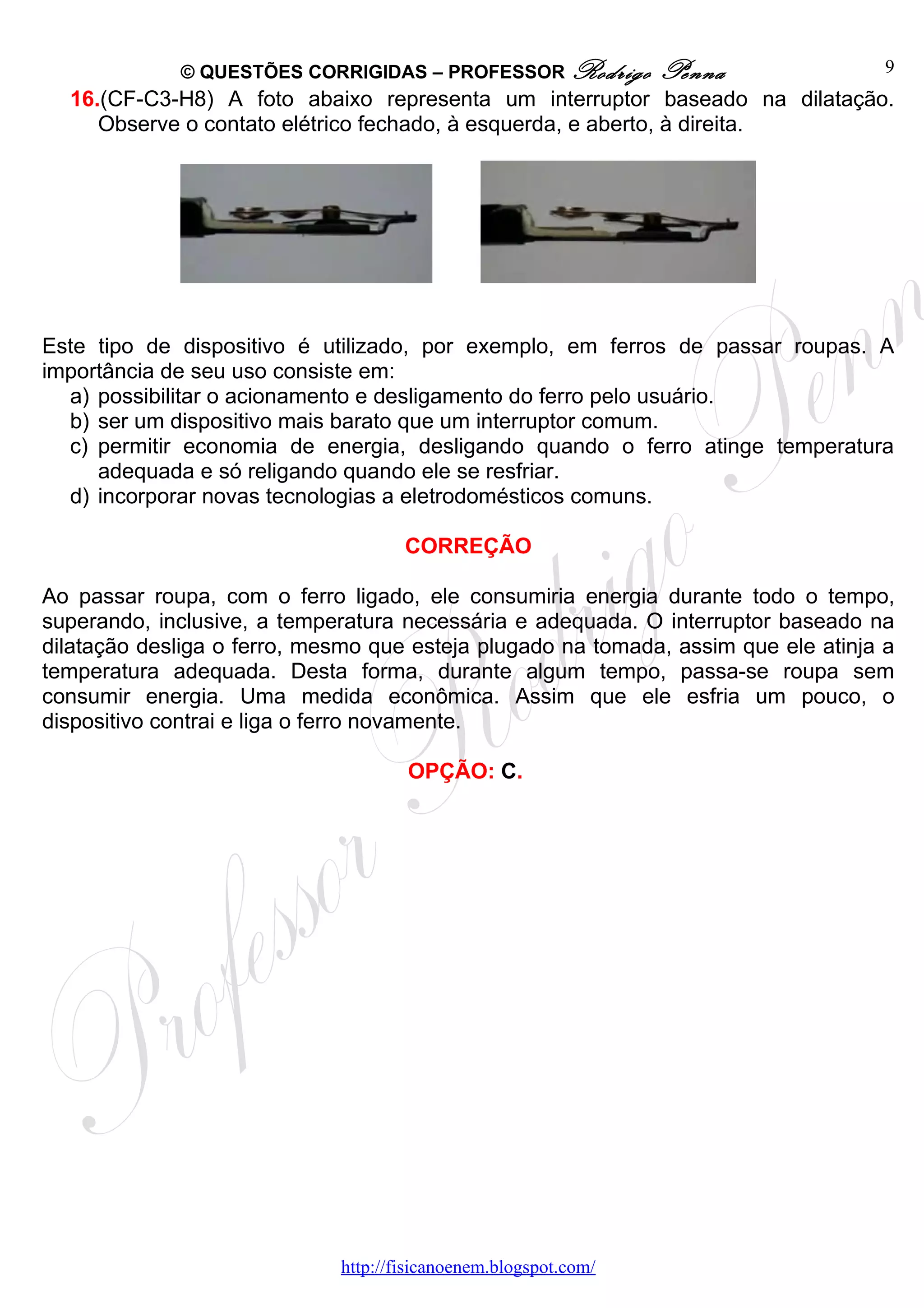 © QUESTÕES CORRIGIDAS – PROFESSOR Rodrigo           Penna              9
  16.(CF-C3-H8) A foto abaixo representa um interruptor baseado na dilatação.
     Observe o contato elétrico fechado, à esquerda, e aberto, à direita.




Este tipo de dispositivo é utilizado, por exemplo, em ferros de passar roupas. A
importância de seu uso consiste em:
  a) possibilitar o acionamento e desligamento do ferro pelo usuário.
  b) ser um dispositivo mais barato que um interruptor comum.
  c) permitir economia de energia, desligando quando o ferro atinge temperatura
     adequada e só religando quando ele se resfriar.
  d) incorporar novas tecnologias a eletrodomésticos comuns.

                                     CORREÇÃO

Ao passar roupa, com o ferro ligado, ele consumiria energia durante todo o tempo,
superando, inclusive, a temperatura necessária e adequada. O interruptor baseado na
dilatação desliga o ferro, mesmo que esteja plugado na tomada, assim que ele atinja a
temperatura adequada. Desta forma, durante algum tempo, passa-se roupa sem
consumir energia. Uma medida econômica. Assim que ele esfria um pouco, o
dispositivo contrai e liga o ferro novamente.

                                     OPÇÃO: C.




                             http://fisicanoenem.blogspot.com/
 