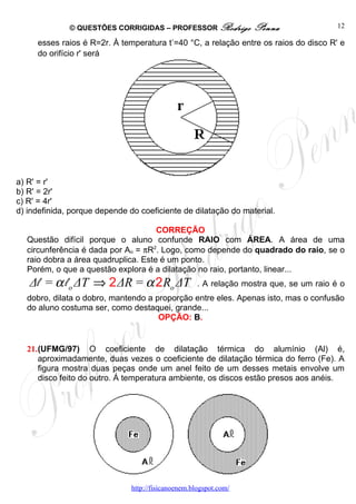 © QUESTÕES CORRIGIDAS – PROFESSOR Rodrigo            Penna                 12
                                            ,
     esses raios é R=2r. À temperatura t =40 °C, a relação entre os raios do disco R' e
     do orifício r' será




a) R' = r'
b) R' = 2r'
c) R' = 4r'
d) indefinida, porque depende do coeficiente de dilatação do material.

                                     CORREÇÃO
  Questão difícil porque o aluno confunde RAIO com ÁREA. A área de uma
  circunferência é dada por Ao = πR2. Logo, como depende do quadrado do raio, se o
  raio dobra a área quadruplica. Este é um ponto.
  Porém, o que a questão explora é a dilatação no raio, portanto, linear...
   Δl = α l o ΔT ⇒ 2 ΔR = α 2 Ro ΔT                  . A relação mostra que, se um raio é o
  dobro, dilata o dobro, mantendo a proporção entre eles. Apenas isto, mas o confusão
  do aluno costuma ser, como destaquei, grande...
                                     OPÇÃO: B.


  21.(UFMG/97) O coeficiente de dilatação térmica do alumínio (Al) é,
     aproximadamente, duas vezes o coeficiente de dilatação térmica do ferro (Fe). A
     figura mostra duas peças onde um anel feito de um desses metais envolve um
     disco feito do outro. Á temperatura ambiente, os discos estão presos aos anéis.




                               http://fisicanoenem.blogspot.com/
 