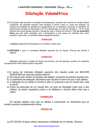 © QUESTÕES CORRIGIDAS – PROFESSOR Rodrigo           Penna                    14



                        Dilatação Volumétrica

   23. Os líquidos são sensíveis à variação de temperatura, variando seu volume em função destas
      mudanças. Em grandes volumes, esta variação é visível a olho nu, como por exemplo, na
      compra de toneladas de petróleo cru transportado por um petroleiro. Quando um petroleiro de
      grande porte carrega na Venezuela a 30 ºC e descarrega no norte do Canadá a – 10 ºC, pode
      parecer que houve perdas durante o transporte, pois o volume irá diminuir. Cite um parâmetro
      físico que não sofra variações com a temperatura e que possa ser utilizado com maior
      precisão, neste caso, no comércio deste importante produto.

                                           CORREÇÃO

      A massa independe da temperatura e é confiável, neste caso.


   24. EXPLIQUE o que é a chamada dilatação aparente de um líquido. Procure ser preciso e
      objetivo.

                                           CORREÇÃO

      Dilatação aparente é a fração de líquido que entorna, por isto aparece, quando um recipiente
completamente cheio deste líquido é aquecido.



   25.A causa da chamada dilatação aparente dos líquidos pode ser MELHOR
      EXPLICADA por qual das opções abaixo?
   a) Os frascos que contém os líquidos não dilatam, enquanto os próprios líquidos sim.
   b) O coeficiente de dilatação volumétrica dos líquidos é menor do que o dos sólidos.
   c) A dilatação de um sólido é invisível a olho nu enquanto a de um líquido não, esta
      é visível.
   d) Como as partículas de um líquido têm um grau de liberdade maior que a dos
      sólidos, ao serem aquecidos juntos e se dilatarem o líquido dilata mais que o
      sólido.

                                          CORREÇÃO

     Os líquidos dilatam mais que os sólidos e extravasam os recipientes que os
contém quando completamente cheios.

                                           OPÇÃO: D.




   26.(CF-C6-H21) A figura abaixo representa a dilatação de um líquido. Observe.
                                  http://fisicanoenem.blogspot.com/
 