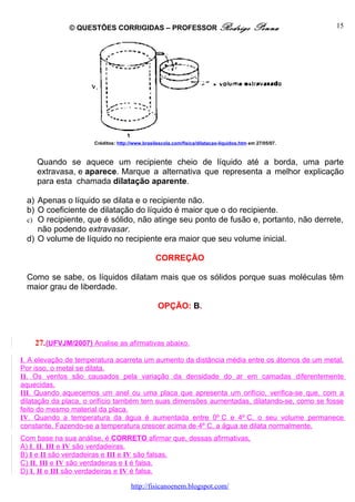 © QUESTÕES CORRIGIDAS – PROFESSOR Rodrigo                                    Penna         15




                      Créditos: http://www.brasilescola.com/fisica/dilatacao-liquidos.htm em 27/05/07.



    Quando se aquece um recipiente cheio de líquido até a borda, uma parte
    extravasa, e aparece. Marque a alternativa que representa a melhor explicação
    para esta chamada dilatação aparente.

 a) Apenas o líquido se dilata e o recipiente não.
 b) O coeficiente de dilatação do líquido é maior que o do recipiente.
 c) O recipiente, que é sólido, não atinge seu ponto de fusão e, portanto, não derrete,
    não podendo extravasar.
 d) O volume de líquido no recipiente era maior que seu volume inicial.

                                                CORREÇÃO

 Como se sabe, os líquidos dilatam mais que os sólidos porque suas moléculas têm
 maior grau de liberdade.

                                                 OPÇÃO: B.



    27. (UFVJM/2007) Analise as afirmativas abaixo.

I. A elevação de temperatura acarreta um aumento da distância média entre os átomos de um metal.
Por isso, o metal se dilata.
II. Os ventos são causados pela variação da densidade do ar em camadas diferentemente
aquecidas.
III. Quando aquecemos um anel ou uma placa que apresenta um orifício, verifica-se que, com a
dilatação da placa, o orifício também tem suas dimensões aumentadas, dilatando-se, como se fosse
feito do mesmo material da placa.
IV. Quando a temperatura da água é aumentada entre 0º C e 4º C, o seu volume permanece
constante. Fazendo-se a temperatura crescer acima de 4º C, a água se dilata normalmente.
Com base na sua análise, é CORRETO afirmar que, dessas afirmativas,
A) I, II, III e IV são verdadeiras.
B) I e II são verdadeiras e III e IV são falsas.
C) II, III e IV são verdadeiras e I é falsa.
D) I, II e III são verdadeiras e IV é falsa.

                                      http://fisicanoenem.blogspot.com/
 