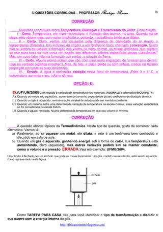 © QUESTÕES CORRIGIDAS – PROFESSOR Rodrigo                         Penna                         16

                                                  CORREÇÃO

        Questões conceituais sobre Temperatura, Dilatação e Transmissão do Calor. Comentando.
      I – Certo. Temperatura, em nível microscópio, é vibração, dos átomos, no caso. Quando ela se
 eleva, eles vibram mais, com maior amplitude e, portanto, a substância tende a se dilatar.
        II – Certo. Claro, ventos são causados pela diferença de densidade do ar devido a
 temperaturas diferentes. Isto inclusive dá origem a um fenômeno físico chamado convecção. Quem
 não se lembra de estudar a formação dos ventos na beira do mar, as brisas litorâneas, que sopram
 do mar para terra ou vice-versa em função dos diferentes calores específicos destas substâncias?
 Mas, um outro fator influi na formação dos ventos: a rotação da Terra.
        III – Certo. Alguns alunos acham que não, com uma teoria engraçado do “crescer para dentro”
 (que na verdade significa encolher!). Mas, de fato, a placa sólida ou com orifício, cresce na mesma
 proporção em todas as suas dimensões.
        IV – Errado. A água é conhecida exceção nesta faixa de temperatura. Entre 0 e 4º C, a
 temperatura aumenta e seu volume diminui.

                                                   OPÇÃO: D.

   28. (UFVJM/2008) Com relação à variação de temperatura nos materiais, ASSINALE a alternativa INCORRETA.
   A) Quando os metais são aquecidos, aumentam de tamanho dependendo do seu coeficiente de dilatação térmica.
   B) Quando um gás é aquecido, nenhuma outra variável de estado pode ser mantida constante.
   C) Quando um material sofre uma determinada variação de temperatura na escala Celsius, essa variação será idêntica
      se for considerada na escala Kelvin.
   D) Quando a água é resfriada, há uma determinada temperatura em que seu volume é mínimo.

                                                  CORREÇÃO

       A questão aborda tópicos da Termodinâmica. Neste tipo de questão, gosto de comentar cada
alternativa. Vamos lá:
    a) Realmente, ao se aquecer um metal, ele dilata, e este é um fenômeno bem conhecido e
       discutido em sala de aula.
    b) Quando um gás é aquecido, ganhando energia sob a forma de calor, sua temperatura está
       aumentando, claro (aquecido), mas outras variáveis podem sim se manter constante,
       como o volume e a pressão. ERRADA.Veja em exemplo: UFMG/2004.
Um cilindro é fechado por um êmbolo que pode se mover livremente. Um gás, contido nesse cilindro, está sendo aquecido,
como representado nesta figura:




      Como TAREFA PARA CASA, fica para você identificar o tipo de transformação e discutir o
que ocorre com a energia interna do gás.
                                         http://fisicanoenem.blogspot.com/
 