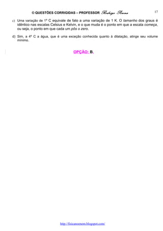 © QUESTÕES CORRIGIDAS – PROFESSOR Rodrigo            Penna                 17

c) Uma variação de 1º C equivale de fato a uma variação de 1 K. O tamanho dos graus é
  idêntico nas escalas Celsius e Kelvin, e o que muda é o ponto em que a escala começa,
  ou seja, o ponto em que cada um pôs o zero.

d) Sim, a 4º C a água, que é uma exceção conhecida quanto à dilatação, atinge seu volume
   mínimo.


                                     OPÇÃO: B.




                            http://fisicanoenem.blogspot.com/
 