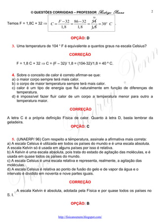 © QUESTÕES CORRIGIDAS – PROFESSOR Rodrigo            Penna               2
                                                           30
                                 F − 32 86 − 32 54
Temos F = 1,8C + 32 ⇒ C =              =       =     = 30o C .
                                  1,8     1,8    1,8

                                          OPÇÃO: D

   3. Uma temperatura de 104 o F é equivalente a quantos graus na escala Celsius?

                                         CORREÇÃO

        F = 1,8 C + 32 ⇒ C = (F – 32)/ 1,8 = (104-32)/1,8 = 40 º C.


   4. Sobre o conceito de calor é correto afirmar-se que:
   a) o maior corpo sempre terá mais calor.
   b) o corpo de maior temperatura sempre terá mais calor.
   c) calor é um tipo de energia que flui naturalmente em função de diferenças de
      temperatura.
   d) é impossível fazer fluir calor de um corpo a temperatura menor para outro a
      temperatura maior.

                                         CORREÇÃO

A letra C é a própria definição Física de calor. Quanto à letra D, basta lembrar da
geladeira.
                                     OPÇÃO: C


   5. (UNAERP/ 96) Com respeito a temperatura, assinale a afirmativa mais correta:
a) A escala Celsius é utilizada em todos os países do mundo e é uma escala absoluta.
A escala Kelvin só é usada em alguns países por isso é relativa.
b) A Kelvin é uma escala absoluta, pois trata do estado de agitação das moléculas, e é
usada em quase todos os países do mundo.
c) A escala Celsius é uma escala relativa e representa, realmente, a agitação das
moléculas.
d) A escala Celsius é relativa ao ponto de fusão do gelo e de vapor da água e o
intervalo é dividido em noventa e nove partes iguais.

                                         CORREÇÃO

        A escala Kelvin é absoluta, adotada pela Física e por quase todos os países no
S. I.

                                          OPÇÃO: B


                                 http://fisicanoenem.blogspot.com/
 