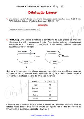 © QUESTÕES CORRIGIDAS – PROFESSOR Rodrigo                   Penna           4



                                  Dilatação Linear
7. Uma barra de aço de 1,0 m de comprimento é aquecida e sua temperatura passa de 20 ºC para
   70 ºC. Calcule a dilatação ∆l da barra. Dado: αaço = 1,05.10 – 5 ºC – 1 .

                                                 CORREÇÃO

    Δl = α l o ΔT = 1,05.10 -5 .1.50 = 5,25.10 -4 m   .




8. (UFMG/03) Uma lâmina bimetálica é constituída de duas placas de materiais
   diferentes, M 1 e M 2, presas uma à outra. Essa lâmina pode ser utilizada como
   interruptor térmico para ligar ou desligar um circuito elétrico, como representado,
   esquematicamente, na figura I:




Quando a temperatura das placas aumenta, elas dilatam-se e a lâmina curva-se,
fechando o circuito elétrico, como mostrado na figura II. Essa tabela mostra o
coeficiente de dilatação linear α de diferentes materiais:




Considere que o material M 1 é o cobre e o outro, M 2, deve ser escolhido entre os
listados nessa tabela. Para que o circuito seja ligado com o menor aumento de
temperatura, o material da lâmina M 2 deve ser o


                                      http://fisicanoenem.blogspot.com/
 