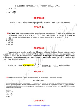 © QUESTÕES CORRIGIDAS – PROFESSOR Rodrigo                               Penna                              6
   c) ∆lA = 2 ∆lB.
                 ∆l B
   d)   ∆l A =        .
                  4

                                                      CORREÇÃO

          ∆l = αlo∆T ⇒ ∆l é diretamente proporcional ao lo . Se lo dobra ⇒ ∆l dobra.

                                                       OPÇÃO: C.


     11. (UFVJM/2006) Uma barra metálica tem 500 m de comprimento. O coeficiente de dilatação
        volumétrica da barra é de 24 x 10 – 5 oC – 1. Com base nessas informações, é CORRETO
        afirmar que a expansão da barra, quando a temperatura sobe de 10 para 30 oC, é de
   A) 1,20 m
   B) 0,80 m
   C) 1,60 m
   D) 2,40 m

                                                      CORREÇÃO

       Novamente, uma questão simples, de Dilatação, aplicação direta de fórmula, mas com outra
pegadinha. Mal feita, por sinal, pois conferindo o gabarito acertei imaginando como o professor quis
enganar os alunos. Ele deu no enunciado o coeficiente de dilatação volumétrica (em 3 dimensões)
γ mas pediu a dilatação linear (em 1 dimensão) cujo coeficiente α vale γ/3. Só há uma letra que
vale 1/3 de outra nas respostas: B.

                                                         8        −1
                                                                  −5
        Aplicando a fórmula: ∆l = α.l 0.∆t = 24 .10                    . 500.(30 − 10) = 0,8 m . Apenas atenção.
                                                             3

                                                       OPÇÃO: B.


   12. (UFMG/99) O comprimento L de uma barra, em função de sua temperatura t , é descrito pela expressão
                                                     L = L0 + L0 α (t - t0) ,

   sendo L0 o seu comprimento à temperatura t0 e α o coeficiente de dilatação do material da barra. Considere duas barras, X e Y,
   feitas de um mesmo material. A uma certa temperatura, a barra X tem o dobro do comprimento da barra Y . Essas barras são,
   então, aquecidas até outra temperatura, o que provoca uma dilatação ∆X na barra X e ∆Y na barra Y. A relação CORRETA entre as
   dilatações das duas barras é

   A) ∆X = ∆Y .
   B) ∆X = 4 ∆Y .
           ∆Y
   C) ∆X =     .
            2
   D) ∆X = 2 ∆Y .


                                                      CORREÇÃO

                                            http://fisicanoenem.blogspot.com/
 