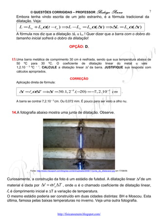 © QUESTÕES CORRIGIDAS – PROFESSOR Rodrigo                                         Penna               7
     Embora tenha vindo escrita de um jeito estranho, é a fórmula tradicional da
     dilatação. Veja:
       L = Lo + Loα(t −to ) ⇒L − Lo = Loα( ∆ ) ⇒∆ = Loα( ∆ )
                                            t    L        t
     A fórmula nos diz que a dilatação ∆L α Lo ! Quer dizer que a barra com o dobro do
     tamanho inicial sofrerá o dobro da dilatação!

                                                      OPÇÃO: D.


  13. Uma barra metálica de comprimento 30 cm é resfriada, sendo que sua temperatura abaixa de
     50 ºC para 30 ºC. O coeficiente de dilatação linear do metal α vale
     1,2.10 – 5 ºC – 1. CALCULE a dilatação linear ∆l da barra. JUSTIFIQUE sua resposta com
     cálculos apropriados.

                                                       CORREÇÃO
     Aplicação direta de fórmula:

       ∆ = l oα T ⇒∆ =30.1, 2 −5.( −
        l      ∆    l               20) =− 2.10 −3 cm
                                          7,                                                               .


     A barra se contrai 7,2.10 – 3 cm. Ou 0,072 mm. É pouco para ser visto a olho nu.


  14.A fotografia abaixo mostra uma junta de dilatação. Observe.




               Fonte: http://www.meusport.com/blog/wp-content/uploads/2008/11/junta_de_dilatacao2.jpg em 17/08/09.



Curiosamente, a construção da foto é um estádio de futebol. A dilatação linear ∆l de um
material é dada por       ∆l = α l o ∆T , onde α é o chamado coeficiente de dilatação linear,
lo é comprimento inicial e ∆T a variação de temperatura.
O mesmo estádio poderia ser construído em duas cidades distintas: BH e Moscou. Esta
última, famosa pelas baixas temperaturas no inverno. Veja uma outra fotografia.


                                          http://fisicanoenem.blogspot.com/
 