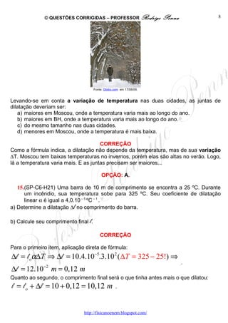 © QUESTÕES CORRIGIDAS – PROFESSOR Rodrigo               Penna         8




                                      Fonte: Globo.com em 17/08/09.


Levando-se em conta a variação de temperatura nas duas cidades, as juntas de
dilatação deveriam ser:
    a) maiores em Moscou, onde a temperatura varia mais ao longo do ano.
    b) maiores em BH, onde a temperatura varia mais ao longo do ano.
    c) do mesmo tamanho nas duas cidades.
    d) menores em Moscou, onde a temperatura é mais baixa.

                                      CORREÇÃO
Como a fórmula indica, a dilatação não depende da temperatura, mas de sua variação
∆T. Moscou tem baixas temperaturas no invernos, porém elas são altas no verão. Logo,
lá a temperatura varia mais. E as juntas precisam ser maiores...

                                           OPÇÃO: A.

   15.(SP-C6-H21) Uma barra de 10 m de comprimento se encontra a 25 ºC. Durante
      um incêndio, sua temperatura sobe para 325 ºC. Seu coeficiente de dilatação
      linear α é igual a 4,0.10 – 5 ºC – 1 .
a) Determine a dilatação ∆l no comprimento do barra.

b) Calcule seu comprimento final l.

                                          CORREÇÃO

Para o primeiro item, aplicação direta de fórmula:
∆l = l oα∆T ⇒ ∆l = 10.4.10−5.3.10 2 ( ∆T = 325 − 25!) ⇒
                                                                              .
              −2
∆l = 12.10         m = 0,12 m
Quanto ao segundo, o comprimento final será o que tinha antes mais o que dilatou:
l = l o + ∆l = 10 + 0,12 = 10,12 m                  .



                               http://fisicanoenem.blogspot.com/
 