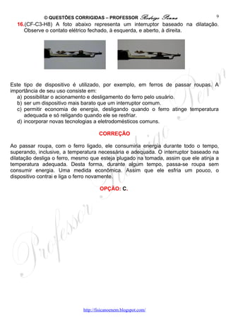 © QUESTÕES CORRIGIDAS – PROFESSOR Rodrigo           Penna              9
  16.(CF-C3-H8) A foto abaixo representa um interruptor baseado na dilatação.
     Observe o contato elétrico fechado, à esquerda, e aberto, à direita.




Este tipo de dispositivo é utilizado, por exemplo, em ferros de passar roupas. A
importância de seu uso consiste em:
  a) possibilitar o acionamento e desligamento do ferro pelo usuário.
  b) ser um dispositivo mais barato que um interruptor comum.
  c) permitir economia de energia, desligando quando o ferro atinge temperatura
     adequada e só religando quando ele se resfriar.
  d) incorporar novas tecnologias a eletrodomésticos comuns.

                                     CORREÇÃO

Ao passar roupa, com o ferro ligado, ele consumiria energia durante todo o tempo,
superando, inclusive, a temperatura necessária e adequada. O interruptor baseado na
dilatação desliga o ferro, mesmo que esteja plugado na tomada, assim que ele atinja a
temperatura adequada. Desta forma, durante algum tempo, passa-se roupa sem
consumir energia. Uma medida econômica. Assim que ele esfria um pouco, o
dispositivo contrai e liga o ferro novamente.

                                     OPÇÃO: C.




                             http://fisicanoenem.blogspot.com/
 