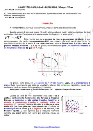 © QUESTÕES CORRIGIDAS – PROFESSOR Rodrigo                     Penna                      20
JUSTIFIQUE sua resposta.

C) Tendo-se em vista que se trata de um sistema ideal, é possível converter em trabalho todo o calor
fornecido a essa máquina?
JUSTIFIQUE sua resposta.


                                                CORREÇÃO

       A Termodinâmica. Envolve conhecimento, mas não achei esta tão complicada.

     Quanto ao item A, em qual estado (K ou L) a temperatura é maior, podemos justificar de dois
modos bem distintos. Escrevendo a famosa equação de Clapeyron, a “puta velha”...

PV = nRT            . Dela, vemos que, se o número de mols n permanecer constante, o que
ocorre quando o gás (neste caso considerado idel) está preso (confianado) na máquina, dentro de
um cilindro com êmbolo, e sendo R já é uma constante, então a Temperatura é proporcional ao
produto Pressão x Volume (T α P.V). No gráfico, observamos que para L os valores da Pressão e
do Volume são maiores do que em K. Veja...


                                                 TK              TL > TK

                               PL > PK
                                    PK




                                                 VK             VL > VK


      No gráfico, como disse, em L os valores de P e V são maiores. Logo, em L a temperatura é
maior. Outra maneira pela qual gosto de visualizar é através das Isotermas, hipérboles, curvas que
neste caso mostram pontos de temperaturas constantes.
      Note que a isoterma de K é mais baixa que a de L, logo sua temperatura é menor.


       Quanto ao item B, vou argumentar pela área sob o
gráfico, conhecimento fundamental. Ela fornece o trabalho.
Durante a expansão, o gás realiza trabalho (positivo), e
durante a compressão trabalho é realizado sobre ele
(negativo). O chamado Trabalho Líquido é a diferença entre
estes dois, e é dado pela área dentro do círculo. Como se vê,                                          o
trabalho positivo é maior que o negativo e há portanto, sim,
trabalho líquido. O que significa que a máquina realmente
cumpriu seu papel: como num carro, por exemplo, moveu as
rodas.




                                       http://fisicanoenem.blogspot.com/
 