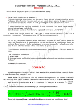 © QUESTÕES CORRIGIDAS – PROFESSOR Rodrigo                 Penna                      3
                                    CORREÇÃO

   Trata-se de um refrigerador, pois o ciclo ocorre no sentido horário.


   4. (UFMG/2006) (Constituída de dois itens.)
      Pretendendo instalar um aquecedor em seu quarto, Daniel solicitou a dois engenheiros. Alberto
      Pedrosa e Nilton Macieira . fazerem, cada um, um projeto de um sistema de aquecimento em
      que se estabelecesse uma corrente de 10 A, quando ligado a uma rede elétrica de 220 V.

      O engenheiro Pedrosa propôs a instalação de uma resistência que, ligada à rede elétrica,
      aqueceria o quarto por efeito Joule.
      Considere que o quarto de Daniel tem uma capacidade térmica de 1,1 x 105 J/oC.

     1. Com base nessas informações, CALCULE o tempo mínimo necessário para que o
aquecedor projetado por Pedrosa aumente de 5,0 ºC a temperatura do quarto.


      Por sua vez, o engenheiro Macieira propôs a instalação, no quarto de Daniel, de uma bomba de
      calor, cujo funcionamento é semelhante ao de um aparelho de ar condicionado ligado ao
      contrário. Dessa forma, o trabalho realizado pelo compressor do aparelho é utilizado para retirar
      calor da parte externa e fornecer calor à parte interna do quarto.

      Considere que o compressor converte em trabalho toda a energia elétrica fornecida à bomba de
      calor.

      Com base nessas informações,
      2. RESPONDA:
      O sistema proposto por Macieira aquece o quarto mais rapidamente que o sistema proposto por
      Pedrosa?

      JUSTIFIQUE sua resposta.

                                          CORREÇÃO
      Muito interessante! Enquanto a primeira parte aborda cálculos da eletricidade e termodinâmica,
a segunda leva o aluno a pensar, e bem!

       Efeito Joule é a dissipação de calor por uma resistência percorrida por corrente. Este calor
será usado no aquecimento, que será mais fácil ou mais difícil de acordo com a Capacidade Térmica.
                                                                                           Energia
       Vamos utilizar várias fórmulas: P = V.i, P=potência, V=”voltagem” e i=corrente; P =         ;
                                                                                            tempo
    Q
C=     , C=capacidade térmica, Q=calor(energia) e ∆t=variação de temperatura.
    ∆t

                                                                                 5
          E              E                       C.∆t 1,1.10 .5         2
       P = = V .i ⇒ t =      , masQ = C.∆t ⇒ t =      =         = 2,5.10 s
          t             V .i                     V .i   220.10
      Como toda prova de Física, e não de Matemática, os números são escolhidos a dedo!


                                    http://fisicanoenem.blogspot.com/
 