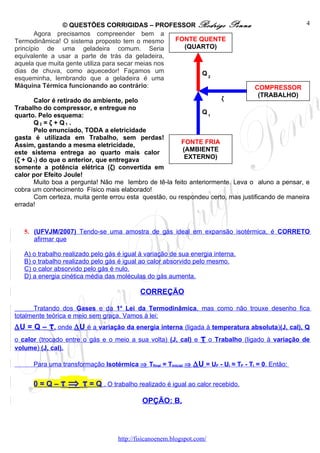 © QUESTÕES CORRIGIDAS – PROFESSOR Rodrigo                  Penna                   4
       Agora precisamos compreender bem a
Termodinâmica! O sistema proposto tem o mesmo       FONTE QUENTE
princípio de uma geladeira comum. Seria               (QUARTO)
equivalente a usar a parte de trás da geladeira,
aquela que muita gente utiliza para secar meias nos
dias de chuva, como aquecedor! Façamos um                  Q2
esqueminha, lembrando que a geladeira é uma
Máquina Térmica funcionando ao contrário:                                           COMPRESSOR
                                                                                     (TRABALHO)
       Calor é retirado do ambiente, pelo                            ζ
Trabalho do compressor, e entregue no
                                                              Q1
quarto. Pelo esquema:
       Q2 = ζ + Q1 .
       Pelo enunciado, TODA a eletricidade
gasta é utilizada em Trabalho, sem perdas!
Assim, gastando a mesma eletricidade,                   FONTE FRIA
este sistema entrega ao quarto mais calor                (AMBIENTE
(ζ + Q 1) do que o anterior, que entregava                EXTERNO)
somente a potência elétrica (ζ) convertida em
calor por Efeito Joule!
       Muito boa a pergunta! Não me lembro de tê-la feito anteriormente. Leva o aluno a pensar, e
cobra um conhecimento Físico mais elaborado!
       Com certeza, muita gente errou esta questão, ou respondeu certo, mas justificando de maneira
errada!



   5. (UFVJM/2007) Tendo-se uma amostra de gás ideal em expansão isotérmica, é CORRETO
      afirmar que

   A) o trabalho realizado pelo gás é igual à variação de sua energia interna.
   B) o trabalho realizado pelo gás é igual ao calor absorvido pelo mesmo.
   C) o calor absorvido pelo gás é nulo.
   D) a energia cinética média das moléculas do gás aumenta.

                                            CORREÇÃO

      Tratando dos Gases e da 1a Lei da Termodinâmica, mas como não trouxe desenho fica
totalmente teórica e meio sem graça. Vamos à lei:
∆U = Q – τ, onde ∆U é a variação da energia interna (ligada à temperatura absoluta)(J, cal), Q
o calor (trocado entre o gás e o meio a sua volta) (J, cal) e     τ o Trabalho (ligado à variação de
volume) (J, cal).

      Para uma transformação Isotérmica ⇒ Tfinal = Tinicial ⇒ ∆U = UF - Ui ≈ TF - Ti = 0. Então:


      0=Q–τ       ⇒ τ = Q . O trabalho realizado é igual ao calor recebido.
                                             OPÇÃO: B.




                                    http://fisicanoenem.blogspot.com/
 