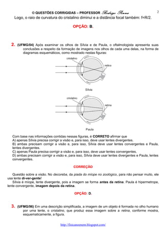 © QUESTÕES CORRIGIDAS – PROFESSOR Rodrigo Penna
Logo, o raio de curvatura do cristalino diminui e a distância focal também: f=R/2.
OPÇÃO: B.
2. (UFMG/04) Após examinar os olhos de Sílvia e de Paula, o oftalmologista apresenta suas
conclusões a respeito da formação de imagens nos olhos de cada uma delas, na forma de
diagramas esquemáticos, como mostrado nestas figuras:
Com base nas informações contidas nessas figuras, é CORRETO afirmar que
A) apenas Sílvia precisa corrigir a visão e, para isso, deve usar lentes divergentes.
B) ambas precisam corrigir a visão e, para isso, Sílvia deve usar lentes convergentes e Paula,
lentes divergentes.
C) apenas Paula precisa corrigir a visão e, para isso, deve usar lentes convergentes.
D) ambas precisam corrigir a visão e, para isso, Sílvia deve usar lentes divergentes e Paula, lentes
convergentes.
CORREÇÃO
Questão sobre a visão. No decoreba, da piada do míope no zoológico, para não pensar muito, ele
usa lente di-ver-gente!
Sílvia é míope, lente divergente, pois a imagem se forma antes da retina. Paula é hipermetrope,
lente convergente, imagem depois da retina.
OPÇÃO: D.
3. (UFMG/96) Em uma descrição simplificada, a imagem de um objeto é formada no olho humano
por uma lente, o cristalino, que produz essa imagem sobre a retina, conforme mostra,
esquematicamente, a figura.
http://fisicanoenem.blogspot.com/
2
 