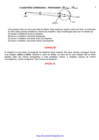 © QUESTÕES CORRIGIDAS – PROFESSOR Rodrigo Penna
Uma pessoa olha um carro que dela se afasta. Para continuar vendo o carro em foco, os músculos
do olho dessa pessoa modificam a forma do cristalino. Essa modificação deve ser no sentido de
A) manter a distância focal do cristalino.
B) tornar o cristalino uma lente divergente.
C) tornar o cristalino uma lente mais convergente.
D) tornar o cristalino uma tente menos convergente.
CORREÇÃO
O cristalino é uma lente convergente de distância focal variável. Ele deve sempre conseguir formar
uma imagem sobre a retina. Quando o carro se afasta, os raios de luz que chegam até os olhos
estarão cada vez menos divergentes e mais paralelos. Assim, o cristalino precisa de menos
convergência, e pode emagrecer: ficar menos convergente.
OPÇÃO: D.
http://fisicanoenem.blogspot.com/
3
 