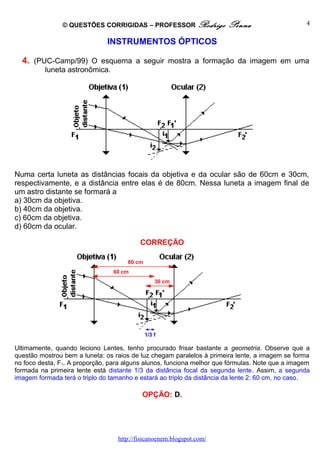 © QUESTÕES CORRIGIDAS – PROFESSOR Rodrigo Penna
INSTRUMENTOS ÓPTICOS
4. (PUC-Camp/99) O esquema a seguir mostra a formação da imagem em uma
luneta astronômica.
Numa certa luneta as distâncias focais da objetiva e da ocular são de 60cm e 30cm,
respectivamente, e a distância entre elas é de 80cm. Nessa luneta a imagem final de
um astro distante se formará a
a) 30cm da objetiva.
b) 40cm da objetiva.
c) 60cm da objetiva.
d) 60cm da ocular.
CORREÇÃO
Ultimamente, quando leciono Lentes, tenho procurado frisar bastante a geometria. Observe que a
questão mostrou bem a luneta: os raios de luz chegam paralelos à primeira lente, a imagem se forma
no foco desta, F1. A proporção, para alguns alunos, funciona melhor que fórmulas. Note que a imagem
formada na primeira lente está distante 1/3 da distância focal da segunda lente. Assim, a segunda
imagem formada terá o triplo do tamanho e estará ao triplo da distância da lente 2: 60 cm, no caso.
OPÇÃO: D.
http://fisicanoenem.blogspot.com/
80 cm
60 cm
30 cm
1/3 f
4
 