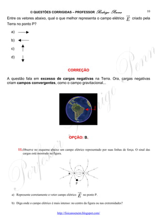 © QUESTÕES CORRIGIDAS – PROFESSOR Rodrigo                     Penna                      10
                                                                                           ur
Entre os vetores abaixo, qual o que melhor representa o campo elétrico                     E    criado pela
Terra no ponto P?

  a)

  b)

  c)

  d)


                                             CORREÇÃO

A questão fala em excesso de cargas negativas na Terra. Ora, cargas negativas
criam campos convergentes, como o campo gravitacional...




                                                                    .
                                                                    P




                                              OPÇÃO: B.


       11. Observe no esquema abaixo um campo elétrico representado por suas linhas de força. O sinal das
          cargas está mostrado na figura.




                                                   P

                                                       ur
  a) Represente corretamente o vetor campo elétrico    E    no ponto P.

  b) Diga onde o campo elétrico é mais intenso: no centro da figura ou nas extremidades?


                                     http://fisicanoenem.blogspot.com/
 