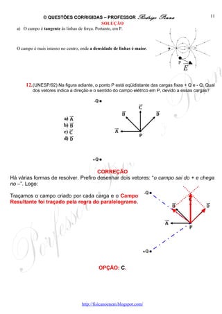 © QUESTÕES CORRIGIDAS – PROFESSOR Rodrigo                   Penna                     11
                                               SOLUÇÃO
  a) O campo é tangente às linhas de força. Portanto, em P.



  O campo é mais intenso no centro, onde a densidade de linhas é maior.


                                                                                  P   ur
                                                                                      E

      12. (UNESP/92) Na figura adiante, o ponto P está eqüidistante das cargas fixas + Q e - Q. Qual
          dos vetores indica a direção e o sentido do campo elétrico em P, devido a essas cargas?




                                      CORREÇÃO
Há várias formas de resolver. Prefiro desenhar dois vetores: “o campo sai do + e chega
no –”. Logo:

Traçamos o campo criado por cada carga e o Campo
Resultante foi traçado pela regra do paralelogramo.




                                             OPÇÃO: C.




                                    http://fisicanoenem.blogspot.com/
 
