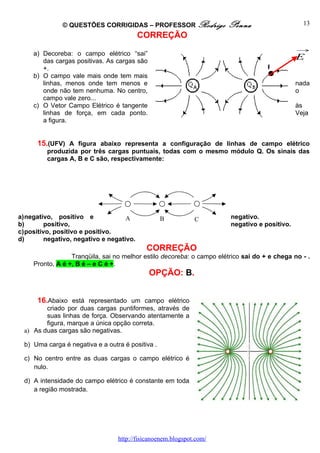 © QUESTÕES CORRIGIDAS – PROFESSOR Rodrigo               Penna                     13
                                          CORREÇÃO
                                                                                               →
     a) Decoreba: o campo elétrico “sai”
        das cargas positivas. As cargas são
                                                                                               E
        +.                                                                           P
     b) O campo vale mais onde tem mais
        linhas, menos onde tem menos e                                                         nada
        onde não tem nenhuma. No centro,                                                       o
        campo vale zero...
     c) O Vetor Campo Elétrico é tangente                                                      às
        linhas de força, em cada ponto.                                                        Veja
        a figura.


      15.(UFV) A figura abaixo representa a configuração de linhas de campo elétrico
         produzida por três cargas puntuais, todas com o mesmo módulo Q. Os sinais das
         cargas A, B e C são, respectivamente:




a)negativo, positivo e              A              B          C         negativo.
b)       positivo,                                                      negativo e positivo.
c)positivo, positivo e positivo.
d)       negativo, negativo e negativo.
                                            CORREÇÃO
                  Tranqüila, sai no melhor estilo decoreba: o campo elétrico sai do + e chega no - .
     Pronto, A é +, B é – e C é +.
                                              OPÇÃO: B.


      16.Abaixo está representado um campo elétrico
         criado por duas cargas puntiformes, através de
         suas linhas de força. Observando atentamente a
         figura, marque a única opção correta.
  a) As duas cargas são negativas.

  b) Uma carga é negativa e a outra é positiva .

  c) No centro entre as duas cargas o campo elétrico é
     nulo.

  d) A intensidade do campo elétrico é constante em toda
     a região mostrada.




                                  http://fisicanoenem.blogspot.com/
 