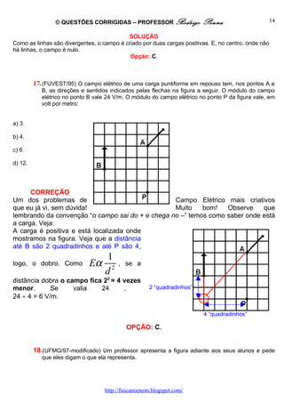 © QUESTÕES CORRIGIDAS – PROFESSOR Rodrigo               Penna                       14

                                           SOLUÇÃO
Como as linhas são divergentes, o campo é criado por duas cargas positivas. E, no centro, onde não
há linhas, o campo é nulo.
                                            Opção: C.



         17. (FUVEST/95) O campo elétrico de uma carga puntiforme em repouso tem, nos pontos A e
            B, as direções e sentidos indicados pelas flechas na figura a seguir. O módulo do campo
            elétrico no ponto B vale 24 V/m. O módulo do campo elétrico no ponto P da figura vale, em
            volt por metro:


a) 3.

b) 4.

c) 6.

d) 12.




      CORREÇÃO
Um dos problemas de                               Campo Elétrico mais criativos
que eu já vi, sem dúvida!                         Muito    bom!   Observe    que
lembrando da convenção “o campo sai do + e chega no –” temos como saber onde está
a carga. Veja:
A carga é positiva e está localizada onde
mostramos na figura. Veja que a distância
até B são 2 quadradinhos e até P são 4,
                                 1
logo, o dobro. Como           Eα 2       , se a
                                d
distância dobra o campo fica 22 = 4 vezes
menor.       Se     valia   24      ,                 2 “quadradinhos”
24 ÷ 4 = 6 V/m.                                                          +
                                                                         4 “quadradinhos”

                                             OPÇÃO: C.


         18.(UFMG/97-modificado) Um professor apresenta a figura adiante aos seus alunos e pede
            que eles digam o que ela representa.




                                    http://fisicanoenem.blogspot.com/
 