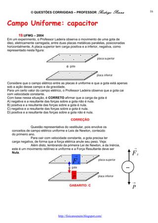 © QUESTÕES CORRIGIDAS – PROFESSOR Rodrigo                Penna                    16



Campo Uniforme: capacitor
       19.UFMG – 2004
Em um experimento, o Professor Ladeira observa o movimento de uma gota de
óleo, eletricamente carregada, entre duas placas metálicas paralelas, posicionadas
horizontalmente. A placa superior tem carga positiva e a inferior, negativa, como
representado nesta figura:




Considere que o campo elétrico entre as placas é uniforme e que a gota está apenas
sob a ação desse campo e da gravidade.
Para um certo valor do campo elétrico, o Professor Ladeira observa que a gota cai
com velocidade constante.
Com base nessa situação, é CORRETO afirmar que a carga da gota é
A) negativa e a resultante das forças sobre a gota não é nula.
B) positiva e a resultante das forças sobre a gota é nula.
C) negativa e a resultante das forças sobre a gota é nula.
D) positiva e a resultante das forças sobre a gota não é nula.

                                            CORREÇÃO

                Questão representativa do vestibular, pois envolve os
   conceitos de campo elétrico uniforme e Leis de Newton, conteúdo
   do primeiro ano.
                Para cair com velocidade constante, a gota precisa ter
   carga negativa, de forma que a força elétrica anule seu peso. Veja:
                Além disto, lembrando da primeira Lei de Newton, a da Inércia,
   este é um movimento retilíneo e uniforme e a Força Resultante deve ser                 →
   Nula.
                                               →
                                                                                          F   E


                                             F     E
                                                                                     --
                                             →
                                             P
                                                                                          →
                                           GABARITO: C
                                                                                          P




                                   http://fisicanoenem.blogspot.com/
 