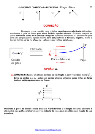 © QUESTÕES CORRIGIDAS – PROFESSOR Rodrigo              Penna                  18




                                           CORREÇÃO

                  De acordo com a questão, cada gota fica negativamente eletrizada. Além disto,
     visualmente a gota se desvia para cima. Defletir significa desviar. Podemos imaginar as
     placas defletoras como um Capacitor carregado, conforme o esquema. E, para desviar para
     cima uma carga negativa, a placa de cima deve ser positiva e a de baixo, negativa. Como o
     Campo Elétrico sai do + e chega no - , ele deve ser vertical para baixo.


                                                           ++++++++

                                                  →
                                                  E
                                                           --------


                                            OPÇÃO: A.
                                                                                            →
       22. (UFMG/99) Na figura, um elétron desloca-se na direção x, com velocidade inicial V O .
          Entre os pontos x1 e x2 , existe um campo elétrico uniforme, cujas linhas de força
          também estão representadas na figura.




Despreze o peso do elétron nessa situação. Considerando a situação descrita, assinale a
alternativa cujo gráfico melhor descreve o módulo da velocidade do elétron em função de sua
posição x




                                 http://fisicanoenem.blogspot.com/
 