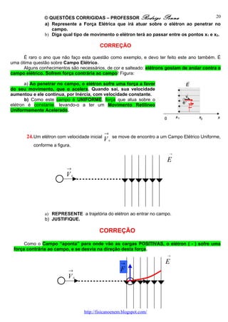 © QUESTÕES CORRIGIDAS – PROFESSOR Rodrigo Penna                               20
               a) Represente a Força Elétrica que irá atuar sobre o elétron ao penetrar no
                  campo.
               b) Diga qual tipo de movimento o elétron terá ao passar entre os pontos x1 e x2.

                                               CORREÇÃO

      É raro o ano que não faço esta questão como exemplo, e devo ter feito este ano também. É
uma ótima questão sobre Campo Elétrico.
      Alguns conhecimentos são necessários, de cor e salteado: elétrons gostam de andar contra o
campo elétrico. Sofrem força contrária ao campo! Figura:

       a) Ao penetrar no campo, o elétron sofre uma força a favor
do seu movimento, que o acelera. Quando sai, sua velocidade
aumentou e ele continua, por Inércia, com velocidade constante.
       b) Como este campo é UNIFORME, força que atua sobre o
elétron é constante, levando-o a ter um Movimento Retilíneo
Uniformemente Acelerado.




                                                 →
       24. Um elétron com velocidade inicial             se move de encontro a um Campo Elétrico Uniforme,
                                                 V   0
          conforme a figura.
                                                                                  →

                                                                                 E
                          →
                          V    0




               a) REPRESENTE a trajetória do elétron ao entrar no campo.
               b) JUSTIFIQUE.

                                               CORREÇÃO

      Como o Campo “aponta” para onde vão as cargas POSITIVAS, o elétron ( - ) sofre uma
 força contrária ao campo, e se desvia na direção desta força.
                                                                                  →

                                                            →                    E
                           →                                F
                           V       0




                                       http://fisicanoenem.blogspot.com/
 