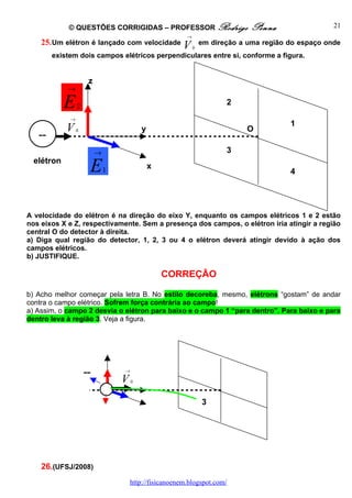 © QUESTÕES CORRIGIDAS – PROFESSOR Rodrigo                         Penna                  21
                                                         →
    25. Um elétron é lançado com velocidade             V        em direção a uma região do espaço onde
                                                             0
        existem dois campos elétricos perpendiculares entre si, conforme a figura.


                      z
            →

            E    2                                                      2
             →
                                                                                         1
            V    0                        y                                  O
   --
                          →                                             3
  elétron
                      E       1               x
                                                                                         4




A velocidade do elétron é na direção do eixo Y, enquanto os campos elétricos 1 e 2 estão
nos eixos X e Z, respectivamente. Sem a presença dos campos, o elétron iria atingir a região
central O do detector à direita.
a) Diga qual região do detector, 1, 2, 3 ou 4 o elétron deverá atingir devido à ação dos
campos elétricos.
b) JUSTIFIQUE.

                                                  CORREÇÃO

b) Acho melhor começar pela letra B. No estilo decoreba, mesmo, elétrons “gostam” de andar
contra o campo elétrico. Sofrem força contrária ao campo!
a) Assim, o campo 2 desvia o elétron para baixo e o campo 1 “para dentro”. Para baixo e para
dentro leva à região 3. Veja a figura.




                     --           →

                                  V   0



                                                                 3




    26.(UFSJ/2008)
                                      http://fisicanoenem.blogspot.com/
 