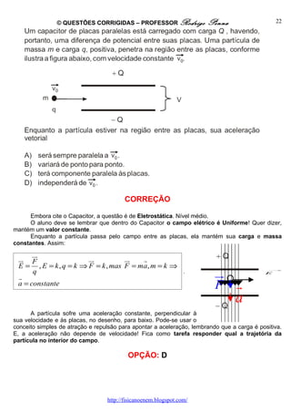 © QUESTÕES CORRIGIDAS – PROFESSOR Rodrigo              Penna                    22




                                         CORREÇÃO

      Embora cite o Capacitor, a questão é de Eletrostática. Nível médio.
      O aluno deve se lembrar que dentro do Capacitor o campo elétrico é Uniforme! Quer dizer,
mantém um valor constante.
      Enquanto a partícula passa pelo campo entre as placas, ela mantém sua carga e massa
constantes. Assim:

      ur
 ur F                  ur          ur   r
 E = , E = k , q = k ⇒ F = k , mas F = ma, m = k ⇒
 r
      q                                            .
                                                                          ur                E
                                                                                              →




 a = constante                                                            F      r
                                                                                 a
      A partícula sofre uma aceleração constante, perpendicular à
sua velocidade e às placas, no desenho, para baixo. Pode-se usar o
conceito simples de atração e repulsão para apontar a aceleração, lembrando que a carga é positiva.
E, a aceleração não depende de velocidade! Fica como tarefa responder qual a trajetória da
partícula no interior do campo.

                                          OPÇÃO: D




                                  http://fisicanoenem.blogspot.com/
 