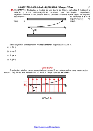© QUESTÕES CORRIGIDAS – PROFESSOR Rodrigo Penna                              23
       27. (UNICAMP/94) Partículas α (núcleo de um átomo de Hélio), partículas β (elétrons) e
           radiação γ (onda eletromagnética) penetram, com velocidades comparáveis,
           perpendicularmente a um campo elétrico uniforme existente numa região do espaço,
           descrevendo                                                 as trajetórias I, II e III
                                                                       esquematizadas         na
           figura      a                                      I        seguir.


                                                                           II
                                   III




      Estas trajetórias correspondem, respectivamente, às partículas: α, β e γ
   a) γ, β e α

   b) α, γ e β

   c) β, γ e α

   d) α, γ e β



                                               CORREÇÃO
     A radiação γ não tem carga, passa direto no campo, II. α é mais pesada e curva menos sob o
campo, I. A β é mais leve e curva mais, III. Aliás, o campo deve ser para cima.


                                                                       I
                      uu
                       r
                      E1                                                   II
                                   III




                                             OPÇÃO: B.




                                   http://fisicanoenem.blogspot.com/
 