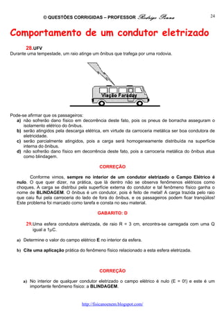 © QUESTÕES CORRIGIDAS – PROFESSOR Rodrigo               Penna                    24



Comportamento de um condutor eletrizado
       28.UFV
Durante uma tempestade, um raio atinge um ônibus que trafega por uma rodovia.




Pode-se afirmar que os passageiros:
   a) não sofrerão dano físico em decorrência deste fato, pois os pneus de borracha asseguram o
      isolamento elétrico do ônibus.
   b) serão atingidos pela descarga elétrica, em virtude da carroceria metálica ser boa condutora de
      eletricidade.
   c) serão parcialmente atingidos, pois a carga será homogeneamente distribuída na superfície
      interna do ônibus.
   d) não sofrerão dano físico em decorrência deste fato, pois a carroceria metálica do ônibus atua
      como blindagem.

                                            CORREÇÃO

         Conforme vimos, sempre no interior de um condutor eletrizado o Campo Elétrico é
   nulo. O que quer dizer, na prática, que lá dentro não se observa fenômenos elétricos como
   choques. A carga se distribui pela superfície externa do condutor e tal fenômeno físico ganha o
   nome de BLINDAGEM. O ônibus é um condutor, pois é feito de metal! A carga trazida pelo raio
   que caiu flui pela carroceria do lado de fora do ônibus, e os passageiros podem ficar tranqüilos!
   Este problema foi marcado como tarefa e consta no seu material.

                                           GABARITO: D

       29. Uma esfera condutora eletrizada, de raio R = 3 cm, encontra-se carregada com uma Q
           igual a 1µC.

   a) Determine o valor do campo elétrico E no interior da esfera.

   b) Cite uma aplicação prática do fenômeno físico relacionado a esta esfera eletrizada.



                                            CORREÇÃO

      a) No interior de qualquer condutor eletrizado o campo elétrico é nulo (E = 0!) e este é um
         importante fenômeno físico: a BLINDAGEM.


                                   http://fisicanoenem.blogspot.com/
 