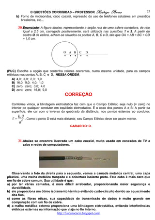© QUESTÕES CORRIGIDAS – PROFESSOR Rodrigo Penna                               25
      b) Forno de microondas, cabo coaxial, repressão do uso de telefones celulares em presídios
         brasileiros, etc...

       30. Enunciado: A figura abaixo, representando a seção reta de uma esfera condutora, de raio
            igual a 2,5 cm, carregada positivamente, será utilizada nas questões 1 e 2. A partir do
            centro O da esfera, acham-se situados os pontos A, B, C e D, tais que OA = AB = BC = CD
            = 1,0 cm.



                                       O   A B    C   D
                                                  



(PUC) Escolha a opção que contenha valores coerentes, numa mesma unidade, para os campos
elétricos nos pontos A, B, C e D, NESSA ORDEM:
    A) 4,0; 3,0; 2,0; 1,0
    B) 16,0; 9,0; 4,0; 1,0
    C) zero; zero; 3,0; 4,0
    D) zero; zero; 16,0; 9,0
                                        CORREÇÃO
   Conforme vimos, a blindagem eletrostática faz com que o Campo Elétrico seja nulo (= zero) no
   interior de qualquer condutor em equilíbrio eletrostático. É o caso dos pontos A e B! A partir da
   superfície, ele cai com o inverso do quadrado da distância, nos pontos externos ao condutor:

    E = k 0 2 . Como o ponto D está mais distante, seu Campo Elétrico deve ser assim menor.
            Q

        d
                                            GABARITO: D.



       31. Abaixo se encontra ilustrado um cabo coaxial, muito usado em conexões de TV a
            cabo e redes de computadores.




   Observando a foto da direita para a esquerda, vemos a camada metálica central, uma capa
plástica, uma malha metálica trançada e a cobertura isolante preta. Este cabo é mais caro que
um fio de cobre comum. Sua utilidade é que:
a) por ter várias camadas, é mais difícil arrebentar, proporcionando maior segurança e
   durabilidade.
b) ele proporciona um ótimo isolamento térmico evitando curto-circuito devido ao aquecimento
   dos fios.
c) como as fibras óticas, sua capacidade de transmissão de dados é muito grande em
   comparação com um fio de cobre.
d) a malha metálica externa proporciona uma blindagem eletrostática, evitando interferências
   elétricas externas na informação que viaja no fio interno.
                                 http://fisicanoenem.blogspot.com/
 