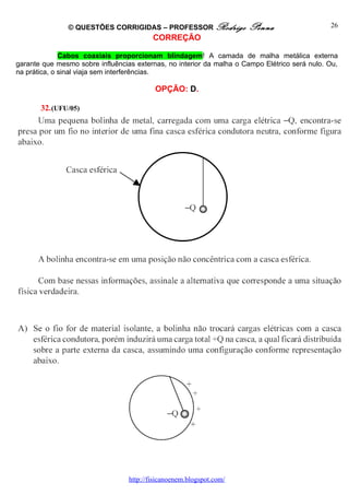 © QUESTÕES CORRIGIDAS – PROFESSOR Rodrigo              Penna                    26
                                          CORREÇÃO

              Cabos coaxiais proporcionam blindagem! A camada de malha metálica externa
garante que mesmo sobre influências externas, no interior da malha o Campo Elétrico será nulo. Ou,
na prática, o sinal viaja sem interferências.

                                           OPÇÃO: D.

       32. (UFU/05)




                                  http://fisicanoenem.blogspot.com/
 