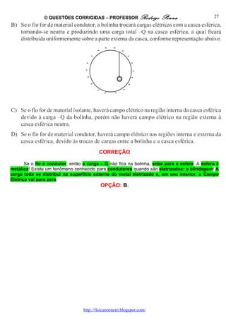 © QUESTÕES CORRIGIDAS – PROFESSOR Rodrigo              Penna                   27




                                          CORREÇÃO

       Se o fio é condutor, então a carga – Q não fica na bolinha, sobe para a esfera. A esfera é
metálica! Existe um fenômeno conhecido para condutores quando são eletrizados: a blindagem! A
carga toda se distribui na superfície externa do metal eletrizado e, em seu interior, o Campo
Elétrico vai para zero.
                                           OPÇÃO: B.




                                  http://fisicanoenem.blogspot.com/
 