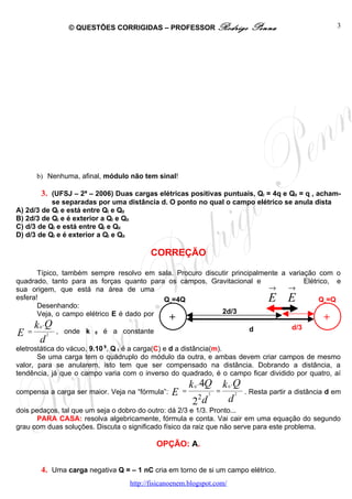 © QUESTÕES CORRIGIDAS – PROFESSOR Rodrigo                 Penna                       3




      b) Nenhuma, afinal, módulo não tem sinal!

        3. (UFSJ – 2ª – 2006) Duas cargas elétricas positivas puntuais, QI = 4q e QII = q , acham-
           se separadas por uma distância d. O ponto no qual o campo elétrico se anula dista
A) 2d/3 de QI e está entre QI e QII
B) 2d/3 de QI e é exterior a QI e QII
C) d/3 de QI e está entre QI e QII
D) d/3 de QI e é exterior a QI e QII

                                           CORREÇÃO

       Típico, também sempre resolvo em sala. Procuro discutir principalmente a variação com o
quadrado, tanto para as forças quanto para os campos, Gravitacional e                Elétrico, e
sua origem, que está na área de uma                                       →     →
esfera!                                    Q1=4Q                                 E E      Q2=Q
       Desenhando:
       Veja, o campo elétrico E é dado por                 2d/3
                                            +                                               +
      k 0 .Q                                                         d           d/3
E = 2 , onde k 0 é a constante
       d
eletrostática do vácuo, 9.10 9, Q 1 é a carga(C) e d a distância(m).
       Se uma carga tem o quádruplo do módulo da outra, e ambas devem criar campos de mesmo
valor, para se anularem, isto tem que ser compensado na distância. Dobrando a distância, a
tendência, já que o campo varia com o inverso do quadrado, é o campo ficar dividido por quatro, aí
                                                          k 0 . 4Q k 0 .Q
compensa a carga ser maior. Veja na “fórmula”: E       =          2
                                                                    =   2 . Resta partir a distância d em
                                                         2d    2      d
dois pedaços, tal que um seja o dobro do outro: dá 2/3 e 1/3. Pronto...
       PARA CASA: resolva algebricamente, fórmula e conta. Vai cair em uma equação do segundo
grau com duas soluções. Discuta o significado físico da raiz que não serve para este problema.

                                             OPÇÃO: A.


        4. Uma carga negativa Q = – 1 nC cria em torno de si um campo elétrico.
                                    http://fisicanoenem.blogspot.com/
 