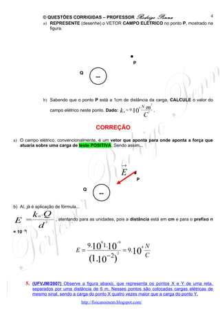 © QUESTÕES CORRIGIDAS – PROFESSOR Rodrigo Penna                      4
                  a) REPRESENTE (desenhe) o VETOR CAMPO ELÉTRICO no ponto P, mostrado na
                     figura.




                                                                    .
                                                                    P

                                      Q
                                             --


                  b) Sabendo que o ponto P está a 1cm de distância da carga, CALCULE o valor do
                                                                       2
                                                                 9 N.m
                     campo elétrico neste ponto. Dado: k 0 = 9.10    2   .
                                                                                C
                                              CORREÇÃO

a) O campo elétrico, convencionalmente, é um vetor que aponta para onde aponta a força que
   atuaria sobre uma carga de teste POSITIVA. Sendo assim...



                                                                →
                                                                E   .   P

                                       Q
                                               --
b) Aí, já é aplicação de fórmula...
    k .Q      0
E =               2
                       , atentando para as unidades, pois a distância está em cm e para o prefixo n
     d
= 10 - 9!

                                                  9        −9
                                           9.10 1.10                        4   N
                                 E=                        2
                                                                = 9.10
                                                      −2                        C
                                           (1.10 )

        5. (UFVJM/2007) Observe a figura abaixo, que representa os pontos X e Y de uma reta,
            separados por uma distância de 6 m. Nesses pontos são colocadas cargas elétricas de
            mesmo sinal, sendo a carga do ponto X quatro vezes maior que a carga do ponto Y.
                                      http://fisicanoenem.blogspot.com/
 