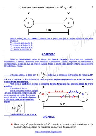 © QUESTÕES CORRIGIDAS – PROFESSOR Rodrigo                   Penna                       5




      Nessas condições, é CORRETO afirmar que o ponto em que o campo elétrico é nulo está
      situado a
      A) 4 metros à direita de X.
      B) 3 metros à direita de X.
      C) 2 metros à direita de X.
      D) 1 metro à direita de X.

                                          CORREÇÃO

       Agora a Eletrostática, sobre o módulo do Campo Elétrico. Poderia resolver aplicando
diretamente a fórmula, montando uma equação e resolvendo. Porém, seguindo as habilidades e
competências, espera-se que ao final do Ensino Médio o aluno saiba compreender a relação entre
Grandezas na Física.



      O Campo Elétrico é dado por: E =
                                         k .Q
                                          0
                                                  , onde k 0 é a constante eletrostática do vácuo, 9.10 9
                                              2
                                          d
S.I., Q é a cargas(C) e d a distância(m). Vemos que o Campo é proporcional à Carga e ao inverso
do quadrado da distância.
       Além disto, o sentido do Campo é o mesmo de uma força que atua em uma carga de prova
positiva.
       Ilustrando na figura:
       Existe um ponto entre as cargas                  4 m = 2d       2m=d
 em que a distância compensa o fato
de uma carga ser maior. Como uma           4Q                                       Q
                                                                    +
carga é igual ao quádruplo da outra,
a distância deve ser duas vezes
maior.

              4Q
        Eα
             22 d 2
      O equilíbrio se dá a 4 m de X.
                                           OPÇÃO: A.


       6. Uma carga Q puntiforme de – 2nC, no vácuo, cria um campo elétrico a um
          ponto P situado a 3 cm de distância, conforme a figura abaixo.

                                  http://fisicanoenem.blogspot.com/
 