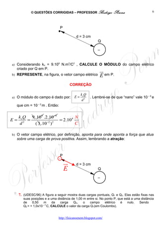 © QUESTÕES CORRIGIDAS – PROFESSOR Rodrigo                Penna                    6




                              . P

                                           d = 3 cm
                                                           Q

                                                           –
                                                           -
a) Considerando ko = 9.109 N.m2/C2 , CALCULE O MÓDULO do campo elétrico
   criado por Q em P.
                                                               ur
b) REPRESENTE, na figura, o vetor campo elétrico               E em P.
                                        CORREÇÃO

                                              ko Q
a) O módulo do campo é dado por:         E=          . Lembre-se de que “nano” vale 10 – 9 e
                                               d2
   que cm = 10 – 2 m . Então:


  ko Q 9 .109 .2.10−9          N
E= 2 =                 = 2.104                  .
   d     ( 3 .10−2 ) 2         C

b) O vetor campo elétrico, por definição, aponta para onde aponta a força que atua
   sobre uma carga de prova positiva. Assim, lembrando a atração:




                              . ur
                                P
                                +

                                           d = 3 cm
                                    E                      Q

                                                           –
                                                           -

    7. (UDESC/96) A figura a seguir mostra duas cargas pontuais, Q1 e Q2. Elas estão fixas nas
       suas posições e a uma distância de 1,00 m entre si. No ponto P, que está a uma distância
       de    0,50    m      da  carga    Q2,    o    campo    elétrico   é   nulo.   Sendo
       Q2 = + 1,0x10 – 7 C, CALCULE o valor da carga Q1(em Coulombs).


                              http://fisicanoenem.blogspot.com/
 