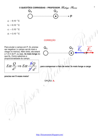 © QUESTÕES CORRIGIDAS – PROFESSOR Rodrigo            Penna                    7




   a) – 9.10 – 7 C

   b) + 9.10 – 7 C

   c) – 3.10 – 7 C

   d) + 3.10 – 7 C


                                           CORREÇÃO


Para anular o campo em P, Q1 precisa
                                                                              uu
                                                                               r        uur
ser negativa ( o campo sai do mais e
chega no menos). Além disto, ela estará
                                                                              E1        E2
a 1,5 m de P, ou seja, 3x mais longe do
que Q2. Como sabemos a
proporcionalidade do campo:

         Q       9Q
  Eα        ⇒ Eα 2 2                  , para compensar o fato de estar 3x mais longe a carga
         d2     3 d
precisa ser 9 vezes maior!

                                            OPÇÃO: A.




                                  http://fisicanoenem.blogspot.com/
 