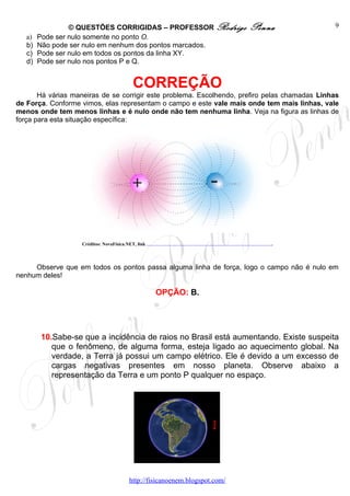 © QUESTÕES CORRIGIDAS – PROFESSOR Rodrigo                                                                                                                                                                                                                                                                                                                                                   Penna                                                                             9
   a)   Pode ser nulo somente no ponto O.
   b)   Não pode ser nulo em nenhum dos pontos marcados.
   c)   Pode ser nulo em todos os pontos da linha XY.
   d)   Pode ser nulo nos pontos P e Q.


                                           CORREÇÃO
       Há várias maneiras de se corrigir este problema. Escolhendo, prefiro pelas chamadas Linhas
de Força. Conforme vimos, elas representam o campo e este vale mais onde tem mais linhas, vale
menos onde tem menos linhas e é nulo onde não tem nenhuma linha. Veja na figura as linhas de
força para esta situação específica:




                   Créditos: NovaFísica.NET, link   http://images.google.com.br/imgres?imgurl=http://www.novafisica.net/conteudo/images-cont/linha-forca.jpg&imgrefurl=http://www.novafisica.net/conteudo/cont-3-corrente2.htm&usg=__2igfQu8M5Ci6t-q3oQ4wy5Bbev4=&h=230&w=400&sz=17&hl=pt-BR&start=6&um=1&tbnid=uRhenxOxB7jyjM:&tbnh=71&tbnw=124&prev=/images%3Fq%3Dlinhas%2Bde%2Bfor%25C3%25A7a%26hl%3Dpt-BR%26client%3Dfirefox- a%26rls%3Dorg.mozilla:pt-BR:official%26sa%3DN%26um%3D1   .




     Observe que em todos os pontos passa alguma linha de força, logo o campo não é nulo em
nenhum deles!

                                                                                  OPÇÃO: B.




        10.Sabe-se que a incidência de raios no Brasil está aumentando. Existe suspeita
           que o fenômeno, de alguma forma, esteja ligado ao aquecimento global. Na
           verdade, a Terra já possui um campo elétrico. Ele é devido a um excesso de
           cargas negativas presentes em nosso planeta. Observe abaixo a
           representação da Terra e um ponto P qualquer no espaço.




                                                                                                                                                                                                                                                                               .   P




                                         http://fisicanoenem.blogspot.com/
 