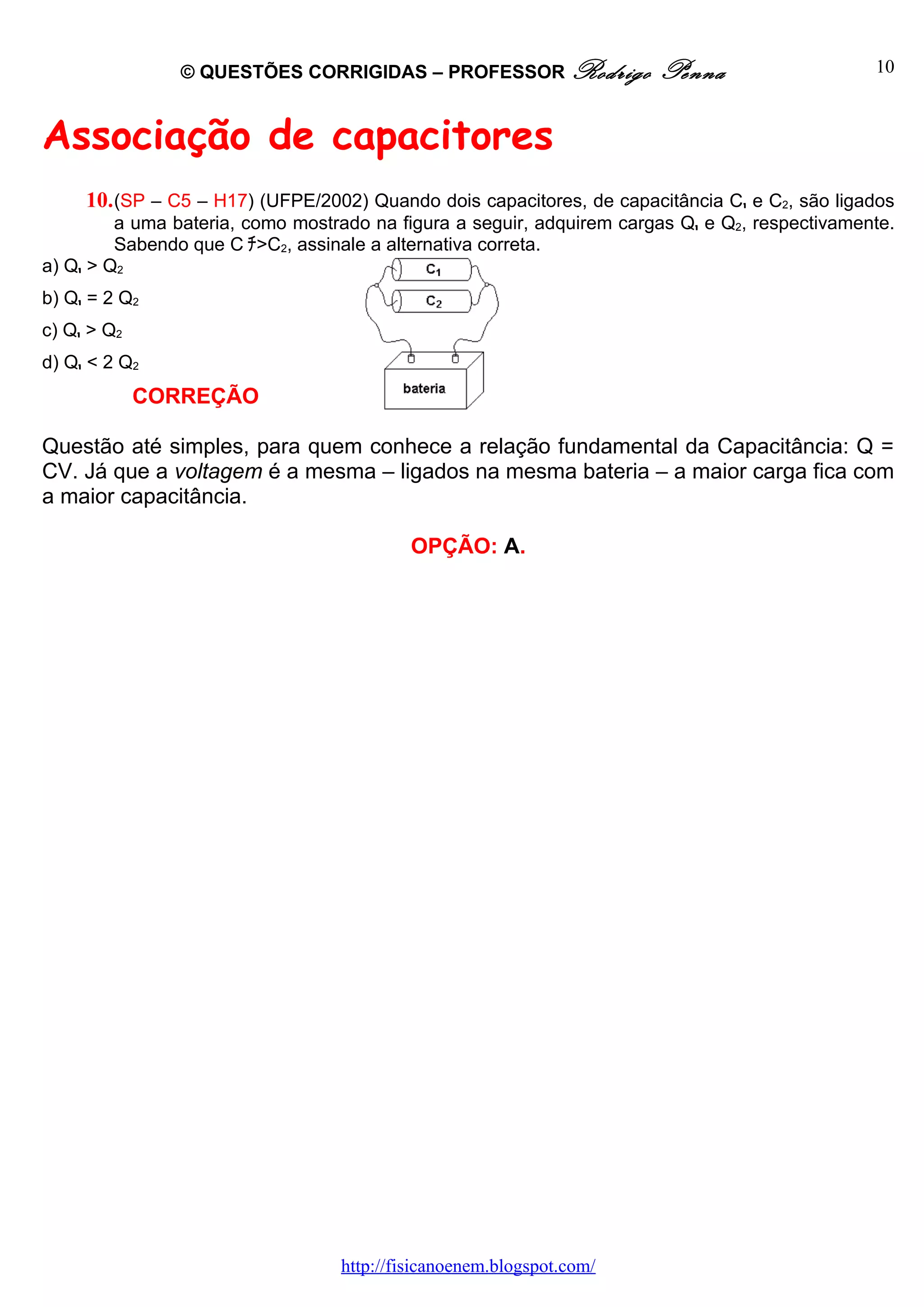 © QUESTÕES CORRIGIDAS – PROFESSOR Rodrigo              Penna                    10



Associação de capacitores
     10. (SP – C5 – H17) (UFPE/2002) Quando dois capacitores, de capacitância C1 e C2, são ligados
         a uma bateria, como mostrado na figura a seguir, adquirem cargas Q1 e Q2, respectivamente.
         Sabendo que C ﾁ>C2, assinale a alternativa correta.
a) Q1 > Q2
b) Q1 = 2 Q2
c) Q1 > Q2
d) Q1 < 2 Q2
             CORREÇÃO

Questão até simples, para quem conhece a relação fundamental da Capacitância: Q =
CV. Já que a voltagem é a mesma – ligados na mesma bateria – a maior carga fica com
a maior capacitância.

                                           OPÇÃO: A.




                                  http://fisicanoenem.blogspot.com/
 