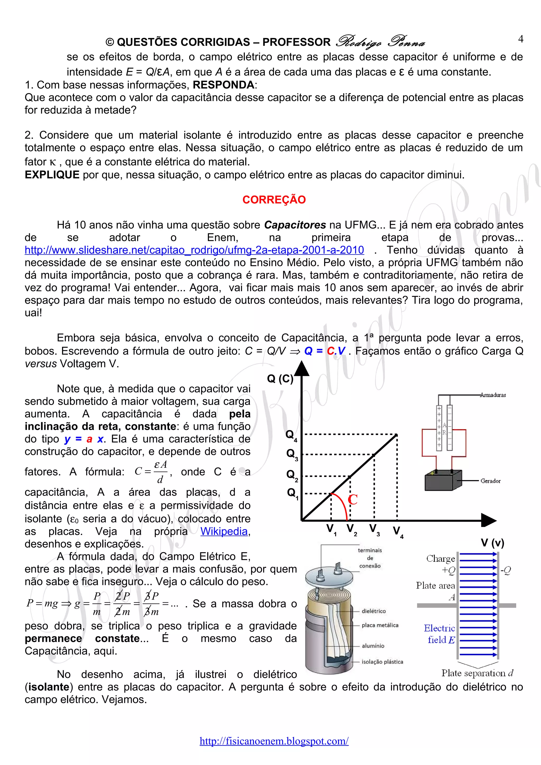 © QUESTÕES CORRIGIDAS – PROFESSOR Rodrigo Penna                                   4
         se os efeitos de borda, o campo elétrico entre as placas desse capacitor é uniforme e de
         intensidade E = Q/εA, em que A é a área de cada uma das placas e ε é uma constante.
1. Com base nessas informações, RESPONDA:
Que acontece com o valor da capacitância desse capacitor se a diferença de potencial entre as placas
for reduzida à metade?

2. Considere que um material isolante é introduzido entre as placas desse capacitor e preenche
totalmente o espaço entre elas. Nessa situação, o campo elétrico entre as placas é reduzido de um
fator κ , que é a constante elétrica do material.
EXPLIQUE por que, nessa situação, o campo elétrico entre as placas do capacitor diminui.

                                            CORREÇÃO

        Há 10 anos não vinha uma questão sobre Capacitores na UFMG... E já nem era cobrado antes
de       se      adotar       o      Enem,        na      primeira    etapa       de      provas...
http://www.slideshare.net/capitao_rodrigo/ufmg-2a-etapa-2001-a-2010 . Tenho dúvidas quanto à
necessidade de se ensinar este conteúdo no Ensino Médio. Pelo visto, a própria UFMG também não
dá muita importância, posto que a cobrança é rara. Mas, também e contraditoriamente, não retira de
vez do programa! Vai entender... Agora, vai ficar mais mais 10 anos sem aparecer, ao invés de abrir
espaço para dar mais tempo no estudo de outros conteúdos, mais relevantes? Tira logo do programa,
uai!

       Embora seja básica, envolva o conceito de Capacitância, a 1ª pergunta pode levar a erros,
bobos. Escrevendo a fórmula de outro jeito: C = Q/V ⇒ Q = C.V . Façamos então o gráfico Carga Q
versus Voltagem V.
                                                   Q (C)
       Note que, à medida que o capacitor vai
sendo submetido à maior voltagem, sua carga
aumenta. A capacitância é dada pela
inclinação da reta, constante: é uma função
do tipo y = a x. Ela é uma característica de          Q4
construção do capacitor, e depende de outros           Q3
                           εA
fatores. A fórmula: C =        , onde C é a            Q2
                            d
capacitância, A a área das placas, d a                 Q1
distância entre elas e ε a permissividade do                  C
isolante (ε0 seria a do vácuo), colocado entre
as placas. Veja na própria Wikipedia,                     V1 V2 V3 V
                                                                        4
desenhos e explicações.                                                                 V (v)
       A fórmula dada, do Campo Elétrico E,
entre as placas, pode levar a mais confusão, por quem
não sabe e fica inseguro... Veja o cálculo do peso.
               P 2 P 3P
 P = mg ⇒ g = =        =     = ... . Se a massa dobra o
               m 2 m 3m
peso dobra, se triplica o peso triplica e a gravidade
permanece constate... É o mesmo caso da
Capacitância, aqui.

       No desenho acima, já ilustrei o dielétrico
(isolante) entre as placas do capacitor. A pergunta é sobre o efeito da introdução do dielétrico no
campo elétrico. Vejamos.


                                   http://fisicanoenem.blogspot.com/
 