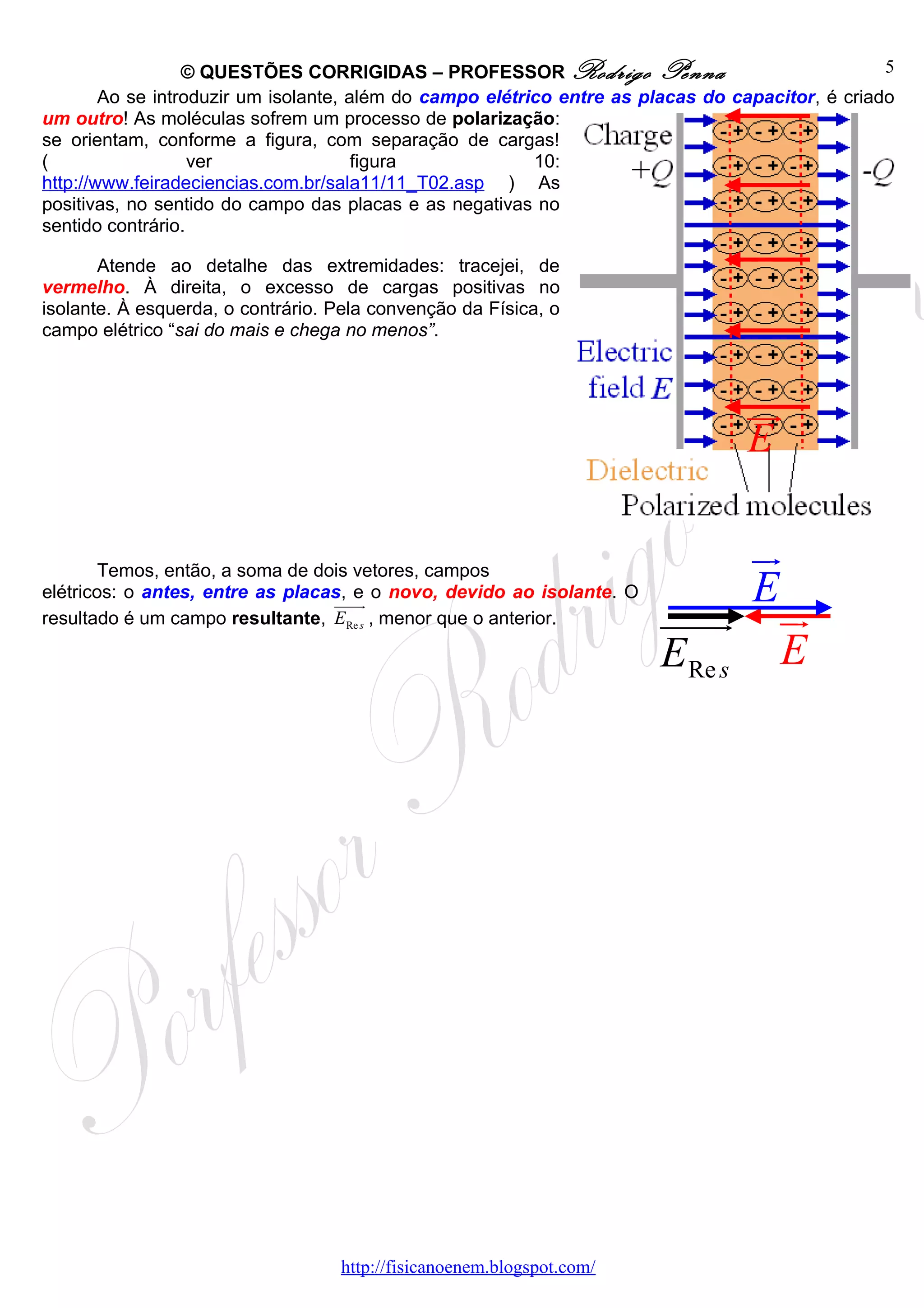 © QUESTÕES CORRIGIDAS – PROFESSOR Rodrigo Penna                                 5
        Ao se introduzir um isolante, além do campo elétrico entre as placas do capacitor, é criado
um outro! As moléculas sofrem um processo de polarização:
se orientam, conforme a figura, com separação de cargas!
(                  ver                 figura             10:
http://www.feiradeciencias.com.br/sala11/11_T02.asp ) As
positivas, no sentido do campo das placas e as negativas no
sentido contrário.

       Atende ao detalhe das extremidades: tracejei, de
vermelho. À direita, o excesso de cargas positivas no
isolante. À esquerda, o contrário. Pela convenção da Física, o
campo elétrico “sai do mais e chega no menos”.



                                                                                 ur
                                                                                 E

        Temos, então, a soma de dois vetores, campos
                                                                            ur
elétricos: o antes, entre as placas, e o novo, devido ao isolante. O        E
                                  uuuur
resultado é um campo resultante, ERe s , menor que o anterior.         uuuu ur
                                                                          r
                                                                       ERe s E




                                   http://fisicanoenem.blogspot.com/
 