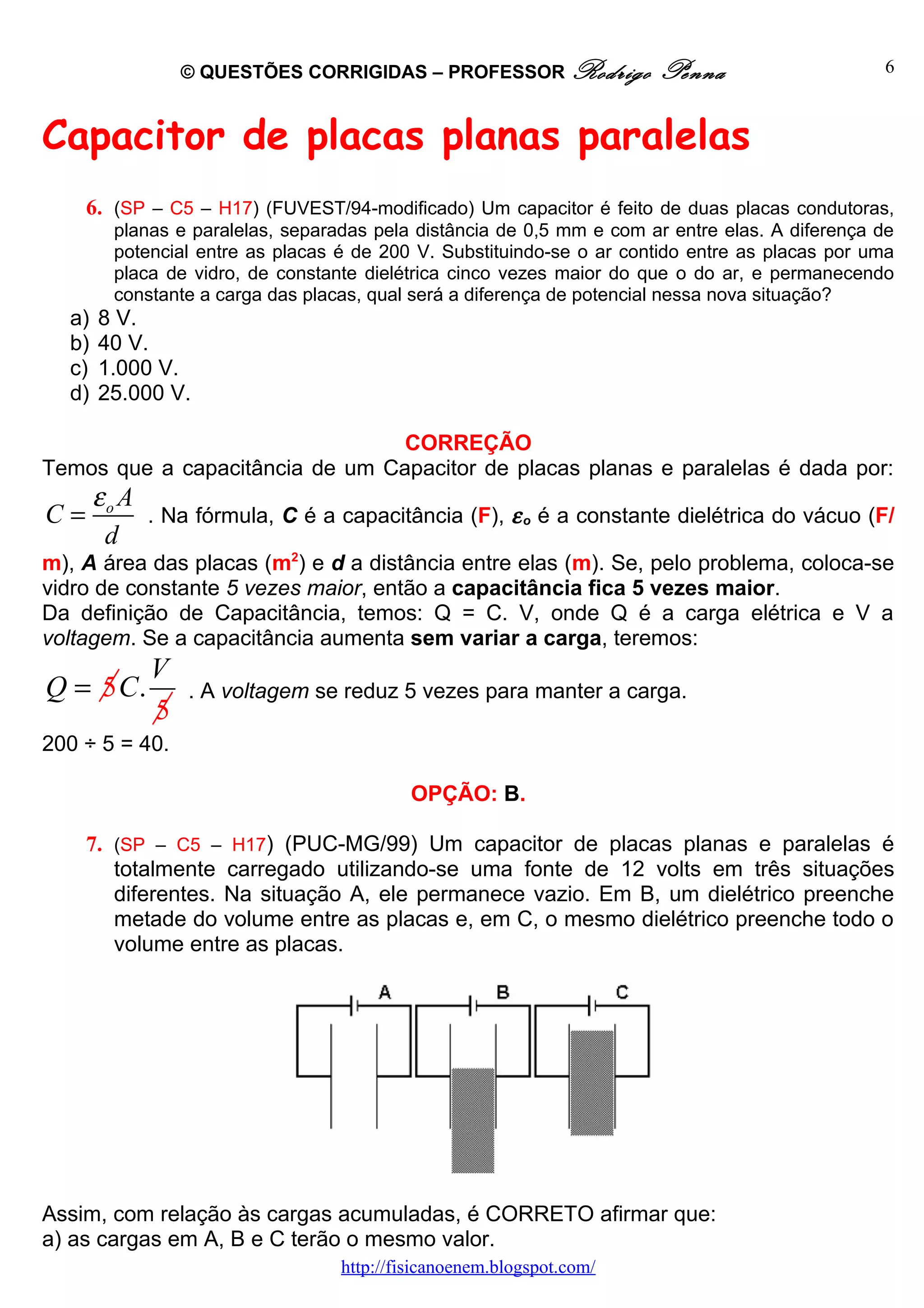 © QUESTÕES CORRIGIDAS – PROFESSOR Rodrigo            Penna                     6



Capacitor de placas planas paralelas
     6. (SP – C5 – H17) (FUVEST/94-modificado) Um capacitor é feito de duas placas condutoras,
         planas e paralelas, separadas pela distância de 0,5 mm e com ar entre elas. A diferença de
         potencial entre as placas é de 200 V. Substituindo-se o ar contido entre as placas por uma
         placa de vidro, de constante dielétrica cinco vezes maior do que o do ar, e permanecendo
         constante a carga das placas, qual será a diferença de potencial nessa nova situação?
  a)   8 V.
  b)   40 V.
  c)   1.000 V.
  d)   25.000 V.

                                 CORREÇÃO
Temos que a capacitância de um Capacitor de placas planas e paralelas é dada por:
       εo A
C=            . Na fórmula, C é a capacitância (F), ε o é a constante dielétrica do vácuo (F/
        d
m), A área das placas (m2) e d a distância entre elas (m). Se, pelo problema, coloca-se
vidro de constante 5 vezes maior, então a capacitância fica 5 vezes maior.
Da definição de Capacitância, temos: Q = C. V, onde Q é a carga elétrica e V a
voltagem. Se a capacitância aumenta sem variar a carga, teremos:
              V
Q = 5 C.          . A voltagem se reduz 5 vezes para manter a carga.
              5
200 ÷ 5 = 40.

                                            OPÇÃO: B.

     7. (SP – C5 – H17) (PUC-MG/99) Um capacitor de placas planas e paralelas é
        totalmente carregado utilizando-se uma fonte de 12 volts em três situações
        diferentes. Na situação A, ele permanece vazio. Em B, um dielétrico preenche
        metade do volume entre as placas e, em C, o mesmo dielétrico preenche todo o
        volume entre as placas.




Assim, com relação às cargas acumuladas, é CORRETO afirmar que:
a) as cargas em A, B e C terão o mesmo valor.
                                   http://fisicanoenem.blogspot.com/
 