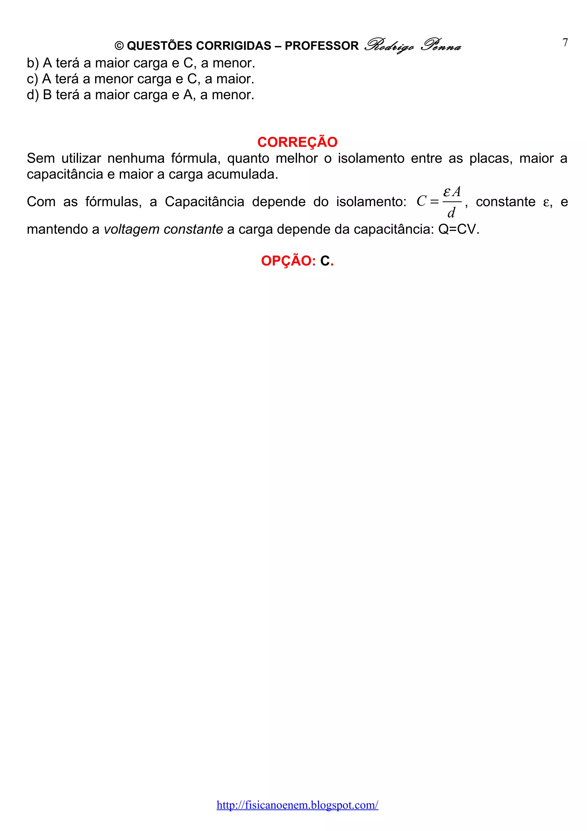 © QUESTÕES CORRIGIDAS – PROFESSOR Rodrigo           Penna               7
b) A terá a maior carga e C, a menor.
c) A terá a menor carga e C, a maior.
d) B terá a maior carga e A, a menor.


                                    CORREÇÃO
Sem utilizar nenhuma fórmula, quanto melhor o isolamento entre as placas, maior a
capacitância e maior a carga acumulada.
                                                                    εA
Com as fórmulas, a Capacitância depende do isolamento: C =             , constante ε, e
                                                                     d
mantendo a voltagem constante a carga depende da capacitância: Q=CV.

                                        OPÇÃO: C.




                              http://fisicanoenem.blogspot.com/
 
